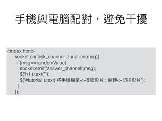 <index.html>
socket.on('ask_channel', function(msg){
if(msg==randomValue){
socket.emit('answer_channel',msg);
$('h1').text("");
$('#tutorial').text(' -> ; -> ');
}
});
 