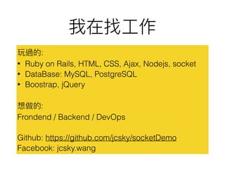 :
? Ruby on Rails, HTML, CSS, Ajax, Nodejs, socket
? DataBase: MySQL, PostgreSQL
? Boostrap, jQuery
:
Frondend / Backend / DevOps
Github: https://github.com/jcsky/socketDemo
Facebook: jcsky.wang
 
