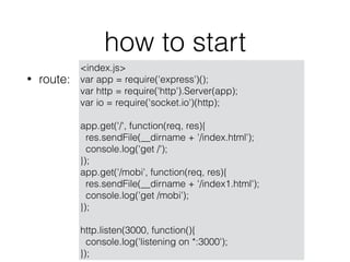 how to start
? route:
<index.js>
var app = require('express')();
var http = require('http').Server(app);
var io = require('socket.io')(http);
app.get('/', function(req, res){
res.sendFile(__dirname + '/index.html');
console.log('get /');
});
app.get('/mobi', function(req, res){
res.sendFile(__dirname + '/index1.html');
console.log('get /mobi');
});
http.listen(3000, function(){
console.log('listening on *:3000');
});
 