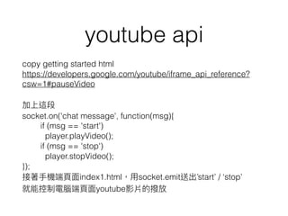 youtube api
copy getting started html
https://developers.google.com/youtube/iframe_api_reference?
csw=1#pauseVideo
socket.on('chat message', function(msg){
if (msg == 'start')
player.playVideo();
if (msg == 'stop')
player.stopVideo();
});
index1.html socket.emit start / stop
youtube
 