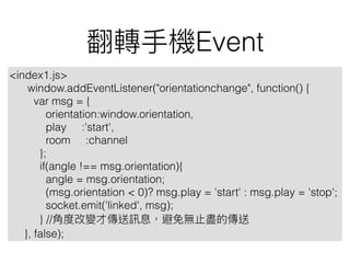 Event
<index1.js>
window.addEventListener("orientationchange", function() {
var msg = {
orientation:window.orientation,
play :'start',
room :channel
};
if(angle !== msg.orientation){
angle = msg.orientation;
(msg.orientation < 0)? msg.play = 'start' : msg.play = 'stop';
socket.emit('linked', msg);
} //
}, false);
 