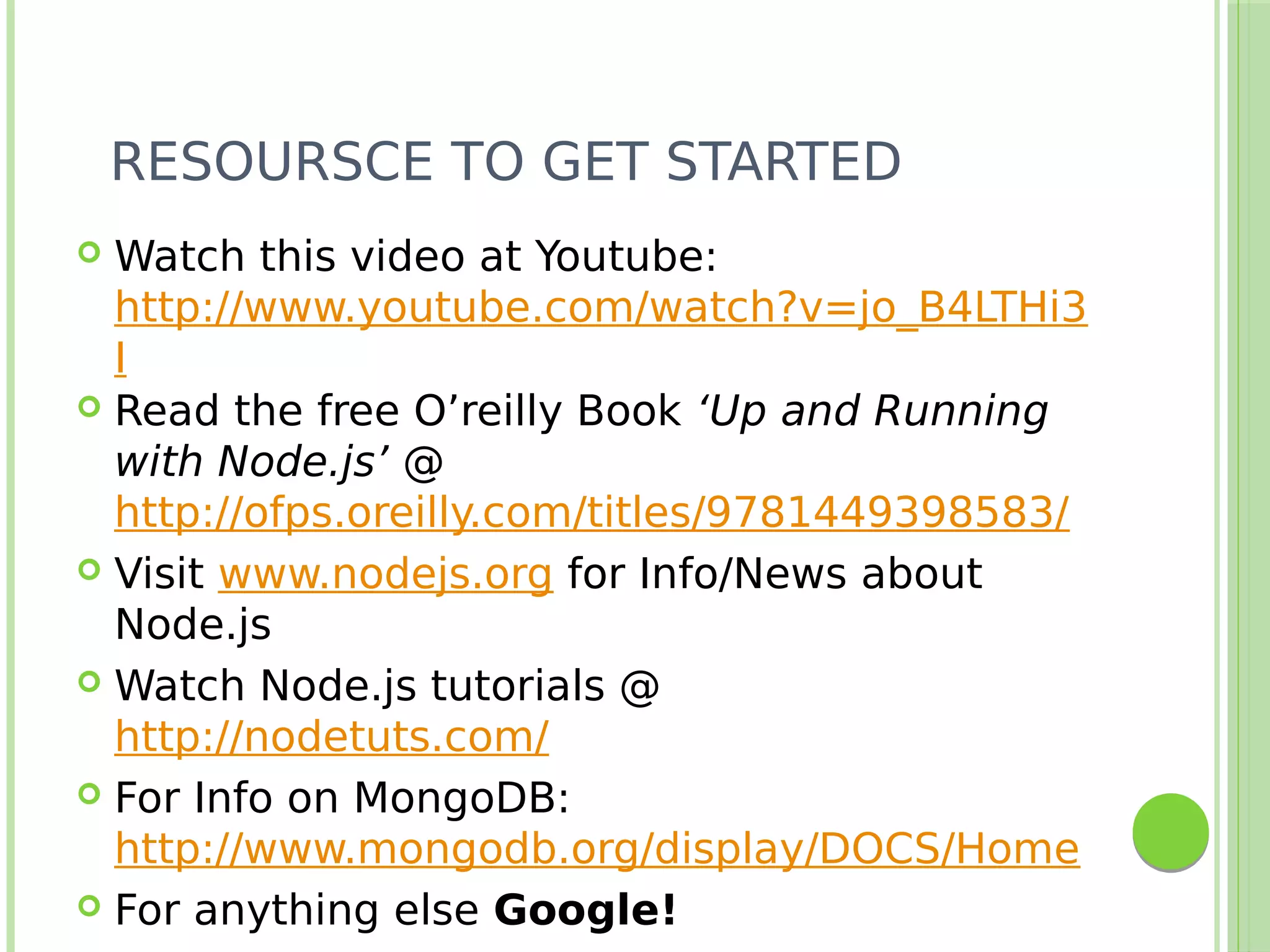 RESOURSCE TO GET STARTED
 Watch this video at Youtube:
http://www.youtube.com/watch?v=jo_B4LTHi3
I
 Read the free O’reilly Book ‘Up and Running
with Node.js’ @
http://ofps.oreilly.com/titles/9781449398583/
 Visit www.nodejs.org for Info/News about
Node.js
 Watch Node.js tutorials @
http://nodetuts.com/
 For Info on MongoDB:
http://www.mongodb.org/display/DOCS/Home
 For anything else Google!
 