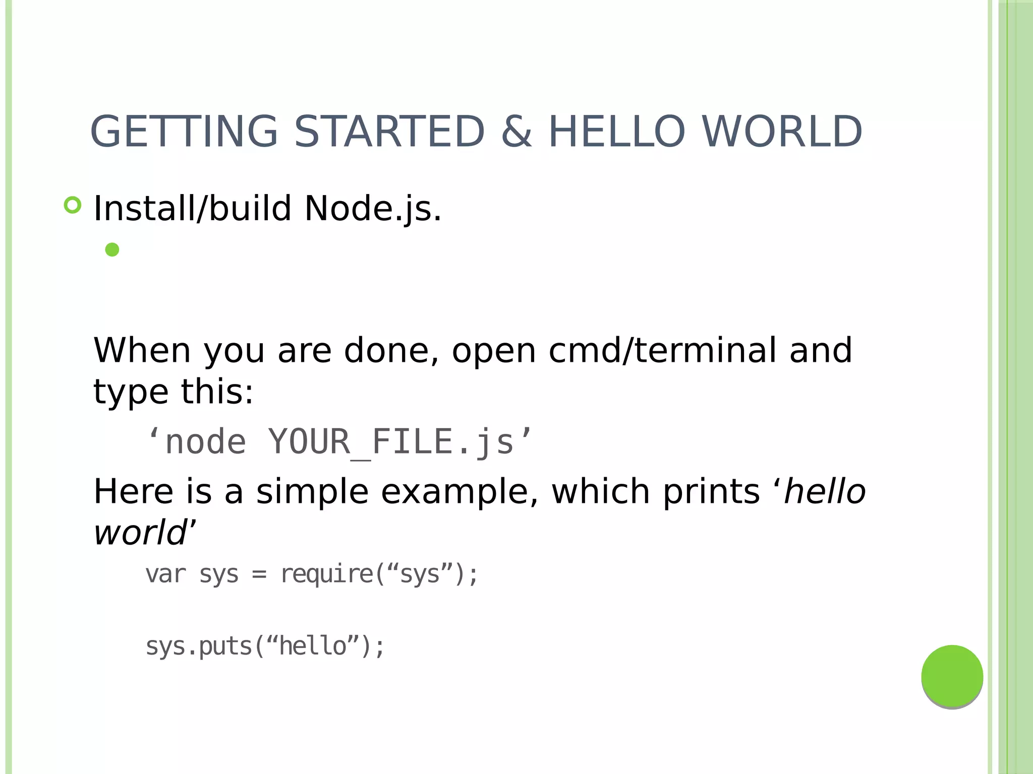 GETTING STARTED & HELLO WORLD
 Install/build Node.js.

When you are done, open cmd/terminal and
type this:
‘node YOUR_FILE.js’
Here is a simple example, which prints ‘hello
world’
var sys = require(“sys”);
sys.puts(“hello”);
 