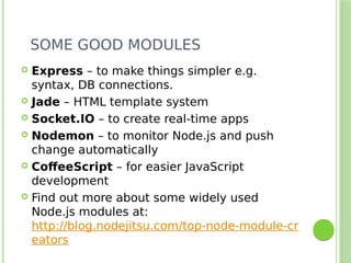 SOME GOOD MODULES
 Express – to make things simpler e.g.
syntax, DB connections.
 Jade – HTML template system
 Socket.IO – to create real-time apps
 Nodemon – to monitor Node.js and push
change automatically
 CoffeeScript – for easier JavaScript
development
 Find out more about some widely used
Node.js modules at:
http://blog.nodejitsu.com/top-node-module-cr
eators
 