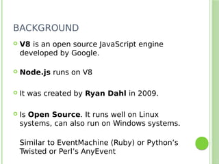 BACKGROUND
 V8 is an open source JavaScript engine
developed by Google.
 Node.js runs on V8
 It was created by Ryan Dahl in 2009.
 Is Open Source. It runs well on Linux
systems, can also run on Windows systems.
Similar to EventMachine (Ruby) or Python’s
Twisted or Perl’s AnyEvent
 