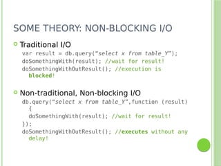 SOME THEORY: NON-BLOCKING I/O
 Traditional I/O
var result = db.query(“select x from table_Y”);
doSomethingWith(result); //wait for result!
doSomethingWithOutResult(); //execution is
blocked!
 Non-traditional, Non-blocking I/O
db.query(“select x from table_Y”,function (result)
{
doSomethingWith(result); //wait for result!
});
doSomethingWithOutResult(); //executes without any
delay!
 