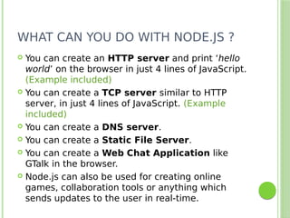 WHAT CAN YOU DO WITH NODE.JS ?
 You can create an HTTP server and print ‘hello
world’ on the browser in just 4 lines of JavaScript.
(Example included)
 You can create a TCP server similar to HTTP
server, in just 4 lines of JavaScript. (Example
included)
 You can create a DNS server.
 You can create a Static File Server.
 You can create a Web Chat Application like
GTalk in the browser.
 Node.js can also be used for creating online
games, collaboration tools or anything which
sends updates to the user in real-time.
 
