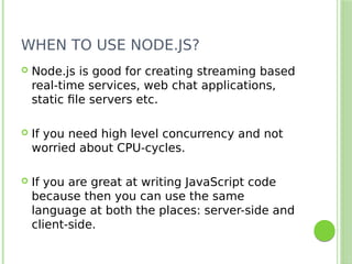 WHEN TO USE NODE.JS?
 Node.js is good for creating streaming based
real-time services, web chat applications,
static file servers etc.
 If you need high level concurrency and not
worried about CPU-cycles.
 If you are great at writing JavaScript code
because then you can use the same
language at both the places: server-side and
client-side.
 