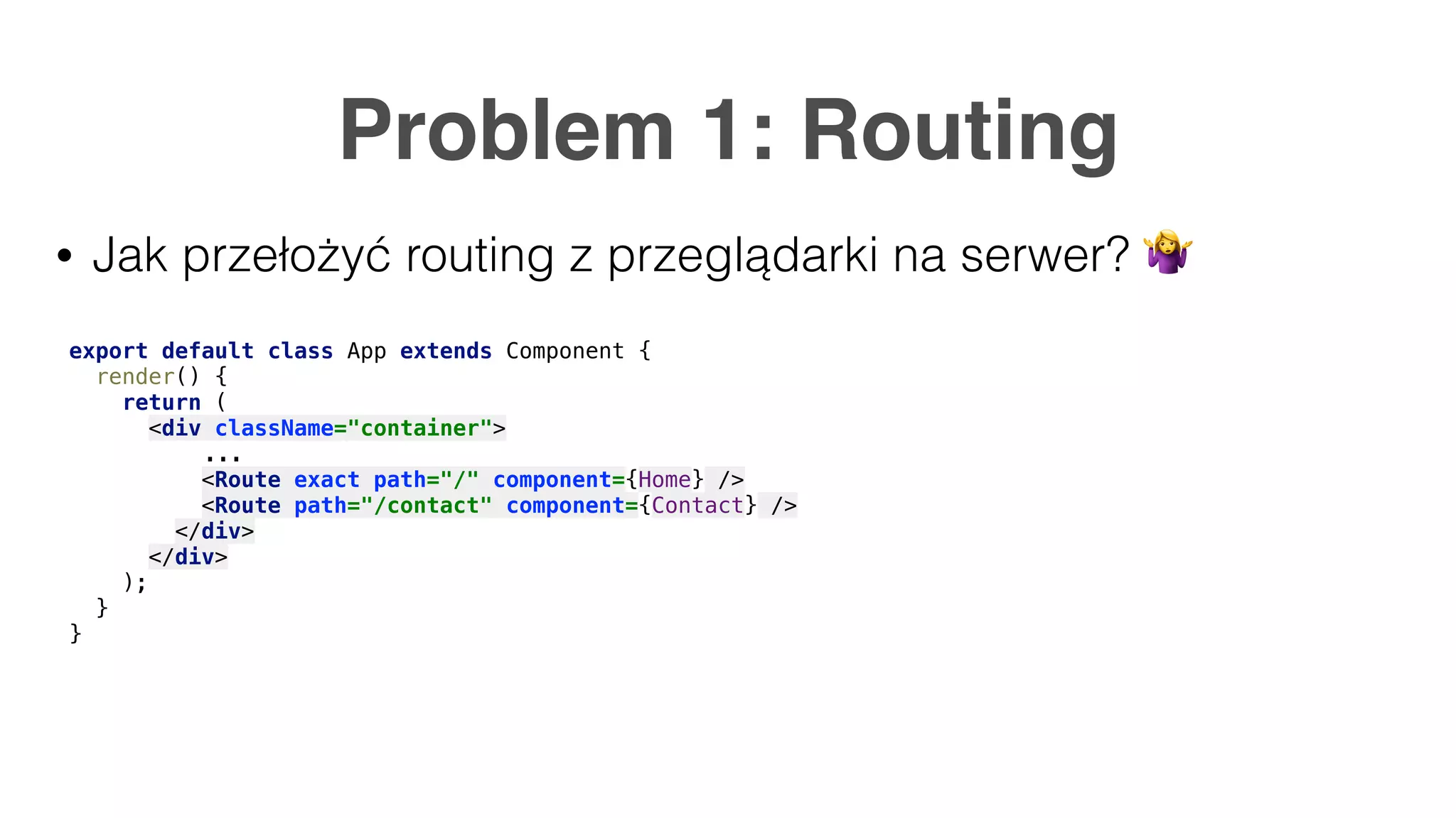 Problem 1: Routing • Jak przełożyć routing z przeglądarki na serwer? 🤷 export default class App extends Component { render() { return ( <div className="container"> ... <Route exact path="/" component={Home} /> <Route path="/contact" component={Contact} /> </div> </div> ); } } 
