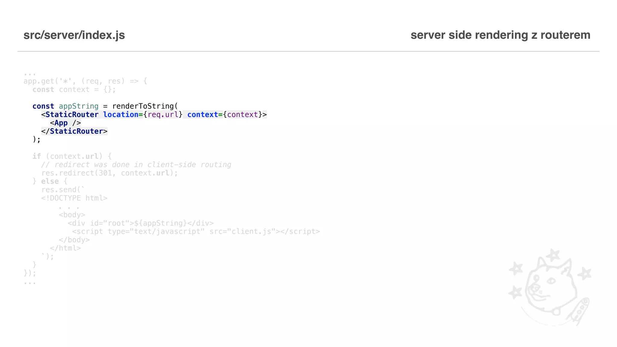 src/server/index.js ... app.get('*', (req, res) => { const context = {}; const appString = renderToString( <StaticRouter location={req.url} context={context}> <App /> </StaticRouter> ); if (context.url) { // redirect was done in client-side routing res.redirect(301, context.url); } else { res.send(` <!DOCTYPE html> . . . <body> <div id="root">${appString}</div> <script type="text/javascript" src="client.js"></script> </body> </html> `); } }); ... server side rendering z routerem 
