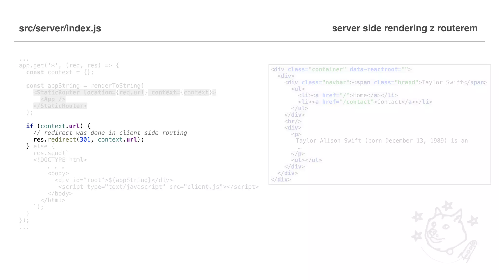 src/server/index.js ... app.get('*', (req, res) => { const context = {}; const appString = renderToString( <StaticRouter location={req.url} context={context}> <App /> </StaticRouter> ); if (context.url) { // redirect was done in client-side routing res.redirect(301, context.url); } else { res.send(` <!DOCTYPE html> . . . <body> <div id="root">${appString}</div> <script type="text/javascript" src="client.js"></script> </body> </html> `); } }); ... server side rendering z routerem <div class="container" data-reactroot=""> <div> <div class="navbar"><span class="brand">Taylor Swift</span> <ul> <li><a href="/">Home</a></li> <li><a href="/contact">Contact</a></li> </ul> </div> <hr/> <div> <p> Taylor Alison Swift (born December 13, 1989) is an … </p> <ul></ul> </div> </div> </div> 