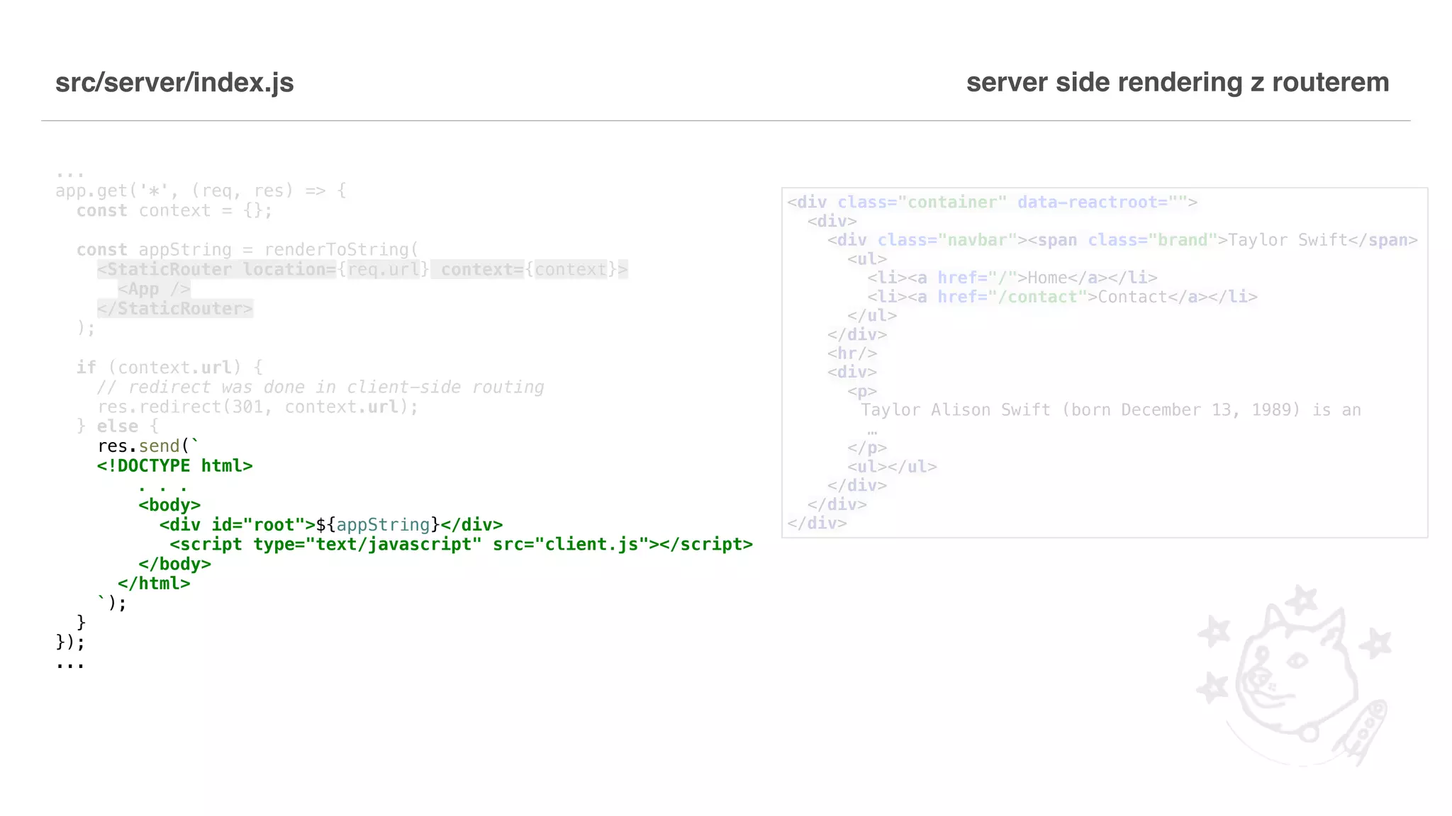 src/server/index.js ... app.get('*', (req, res) => { const context = {}; const appString = renderToString( <StaticRouter location={req.url} context={context}> <App /> </StaticRouter> ); if (context.url) { // redirect was done in client-side routing res.redirect(301, context.url); } else { res.send(` <!DOCTYPE html> . . . <body> <div id="root">${appString}</div> <script type="text/javascript" src="client.js"></script> </body> </html> `); } }); ... server side rendering z routerem <div class="container" data-reactroot=""> <div> <div class="navbar"><span class="brand">Taylor Swift</span> <ul> <li><a href="/">Home</a></li> <li><a href="/contact">Contact</a></li> </ul> </div> <hr/> <div> <p> Taylor Alison Swift (born December 13, 1989) is an … </p> <ul></ul> </div> </div> </div> 