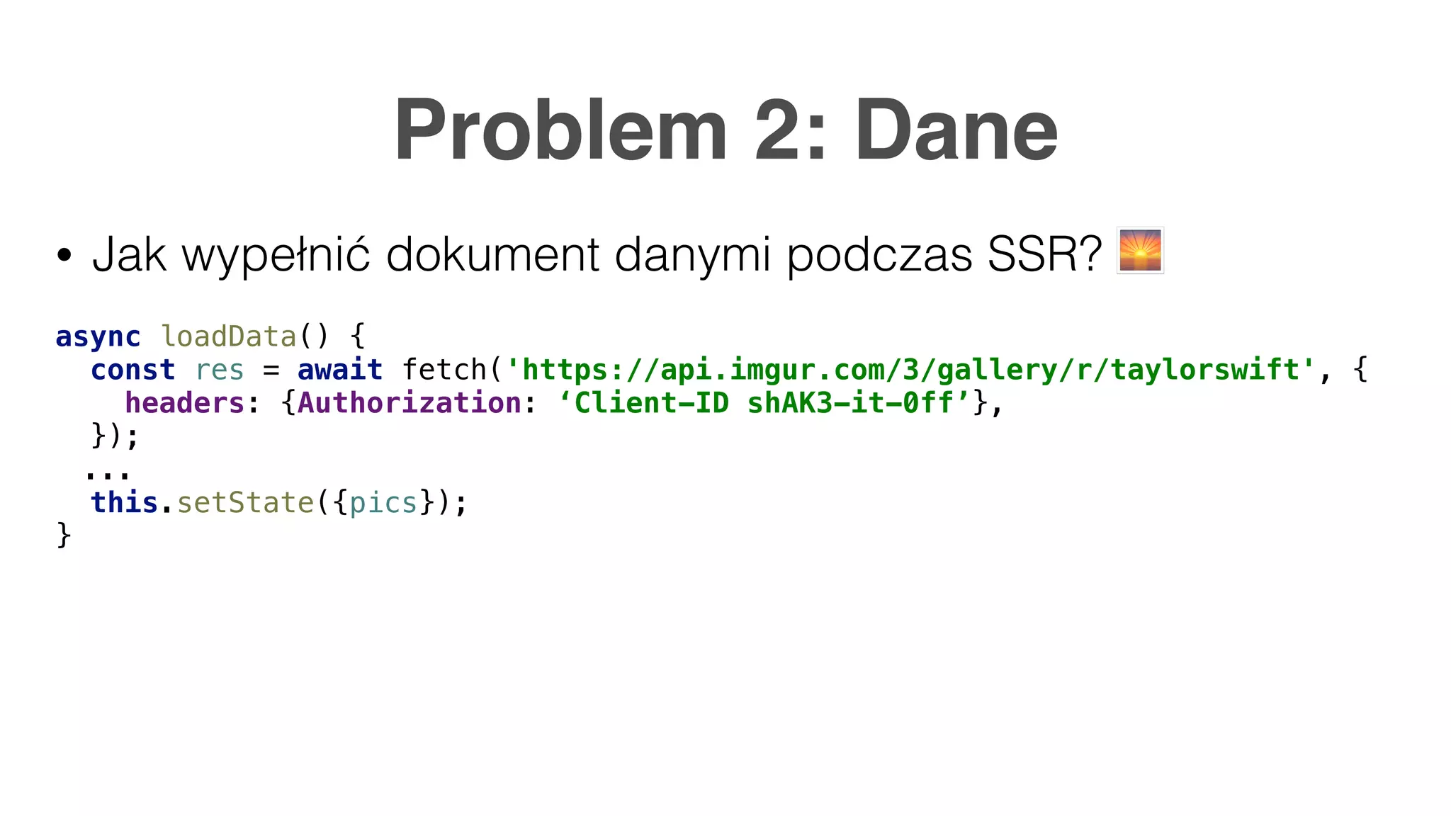 Problem 2: Dane • Jak wypełnić dokument danymi podczas SSR? 🌅 async loadData() { const res = await fetch('https://api.imgur.com/3/gallery/r/taylorswift', { headers: {Authorization: ‘Client-ID shAK3-it-0ff’}, }); ... this.setState({pics}); } 