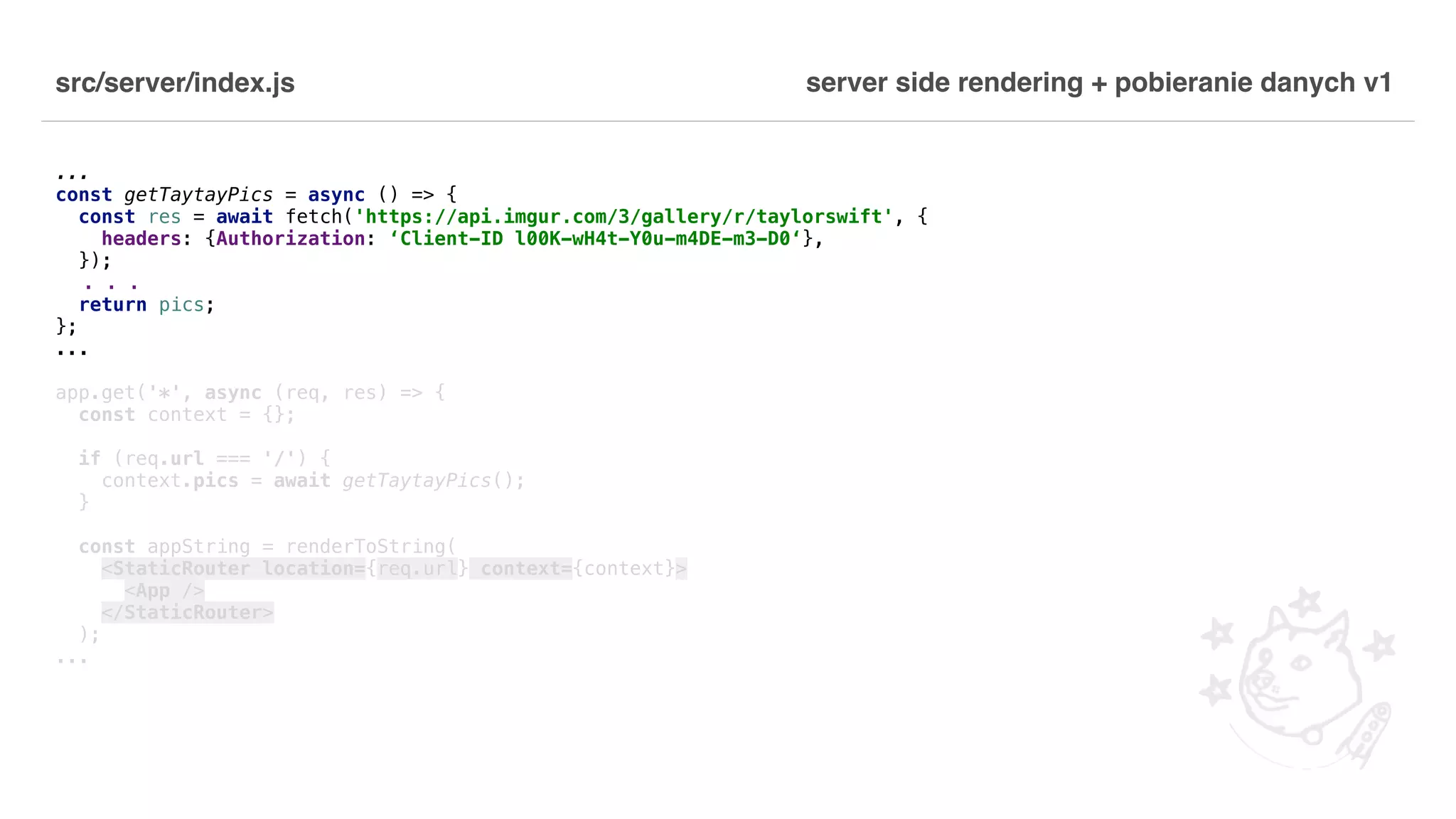 src/server/index.js ... const getTaytayPics = async () => { const res = await fetch('https://api.imgur.com/3/gallery/r/taylorswift', { headers: {Authorization: ‘Client-ID l00K-wH4t-Y0u-m4DE-m3-D0‘}, }); . . . return pics; }; ... app.get('*', async (req, res) => { const context = {}; if (req.url === '/') { context.pics = await getTaytayPics(); } const appString = renderToString( <StaticRouter location={req.url} context={context}> <App /> </StaticRouter> ); ... server side rendering + pobieranie danych v1 