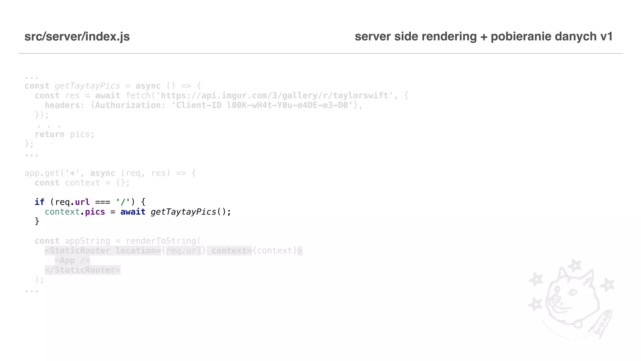 src/server/index.js ... const getTaytayPics = async () => { const res = await fetch('https://api.imgur.com/3/gallery/r/taylorswift', { headers: {Authorization: ‘Client-ID l00K-wH4t-Y0u-m4DE-m3-D0‘}, }); . . . return pics; }; ... app.get('*', async (req, res) => { const context = {}; if (req.url === '/') { context.pics = await getTaytayPics(); } const appString = renderToString( <StaticRouter location={req.url} context={context}> <App /> </StaticRouter> ); ... server side rendering + pobieranie danych v1 