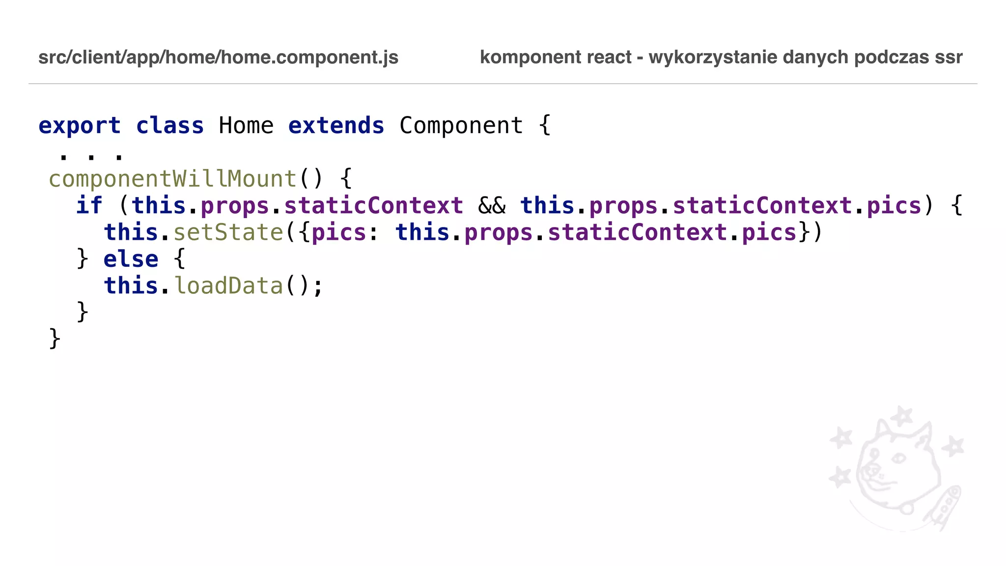 src/client/app/home/home.component.js export class Home extends Component { . . . componentWillMount() { if (this.props.staticContext && this.props.staticContext.pics) { this.setState({pics: this.props.staticContext.pics}) } else { this.loadData(); } } komponent react - wykorzystanie danych podczas ssr 