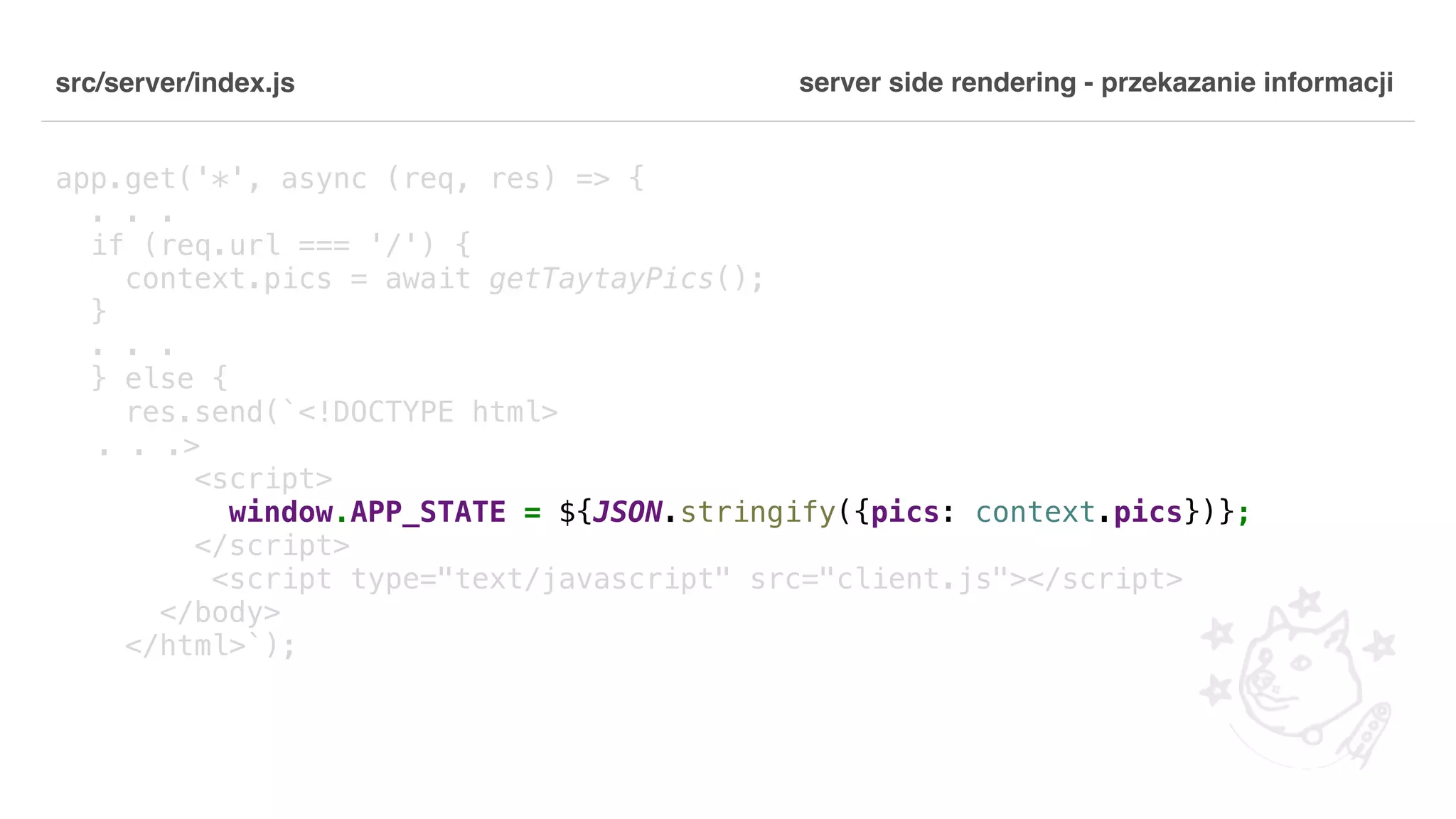 src/server/index.js app.get('*', async (req, res) => { . . . if (req.url === '/') { context.pics = await getTaytayPics(); } . . . } else { res.send(`<!DOCTYPE html> . . .> <script> window.APP_STATE = ${JSON.stringify({pics: context.pics})}; </script> <script type="text/javascript" src="client.js"></script> </body> </html>`); server side rendering - przekazanie informacji 