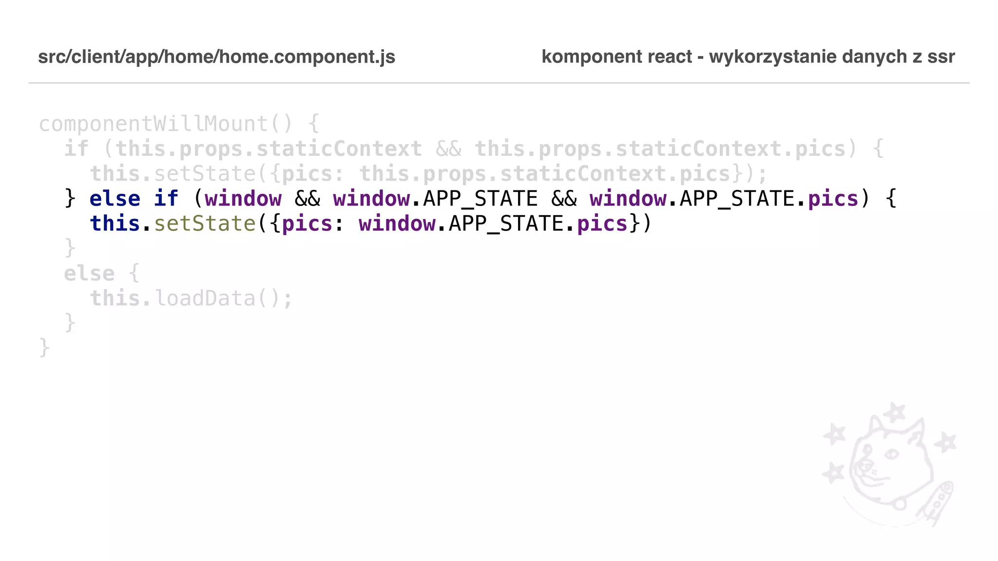src/client/app/home/home.component.js componentWillMount() { if (this.props.staticContext && this.props.staticContext.pics) { this.setState({pics: this.props.staticContext.pics}); } else if (window && window.APP_STATE && window.APP_STATE.pics) { this.setState({pics: window.APP_STATE.pics}) } else { this.loadData(); } } komponent react - wykorzystanie danych z ssr 