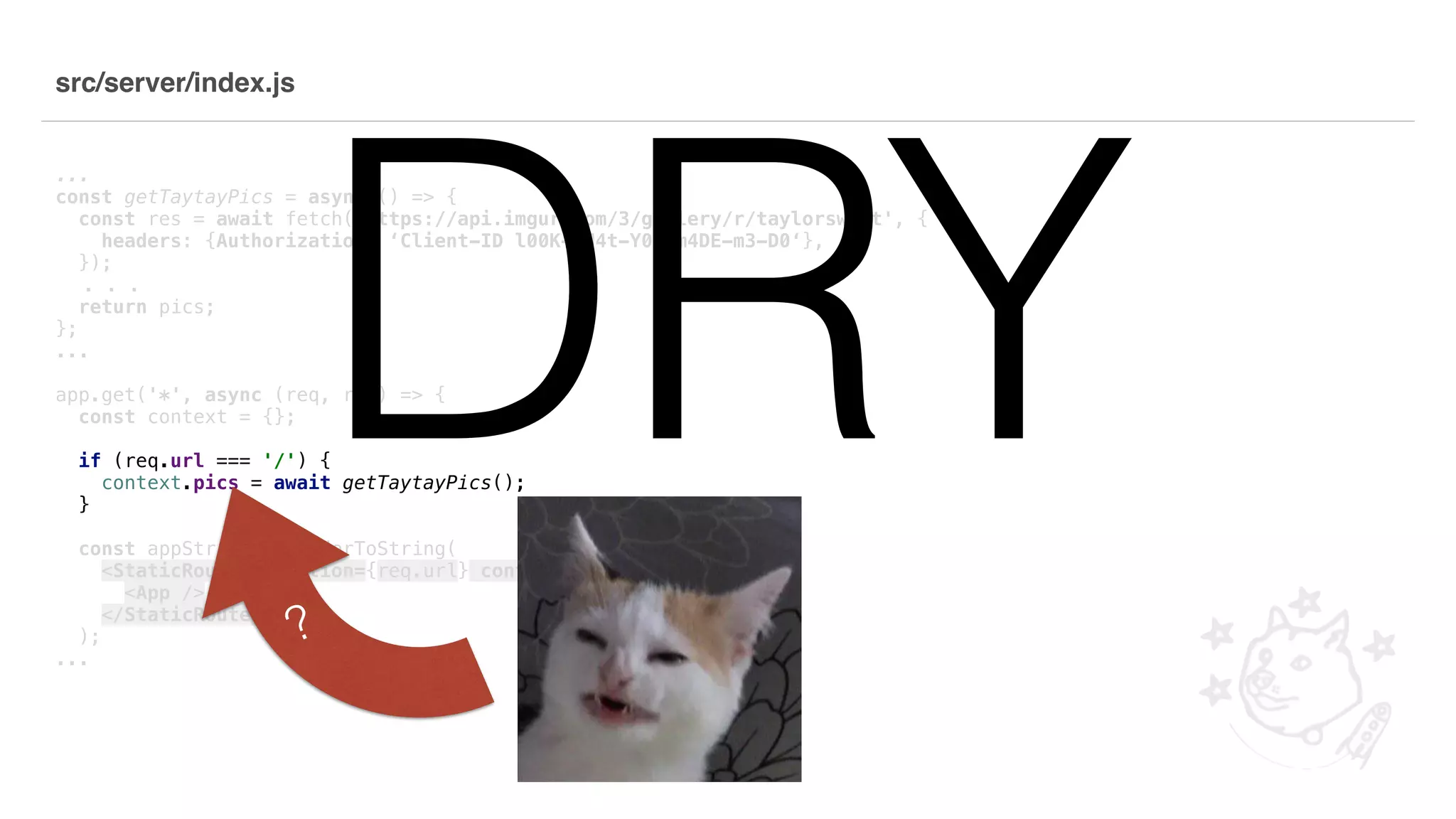 src/server/index.js ... const getTaytayPics = async () => { const res = await fetch('https://api.imgur.com/3/gallery/r/taylorswift', { headers: {Authorization: ‘Client-ID l00K-wH4t-Y0u-m4DE-m3-D0‘}, }); . . . return pics; }; ... app.get('*', async (req, res) => { const context = {}; if (req.url === '/') { context.pics = await getTaytayPics(); } const appString = renderToString( <StaticRouter location={req.url} context={context}> <App /> </StaticRouter> ); ... DRY? 