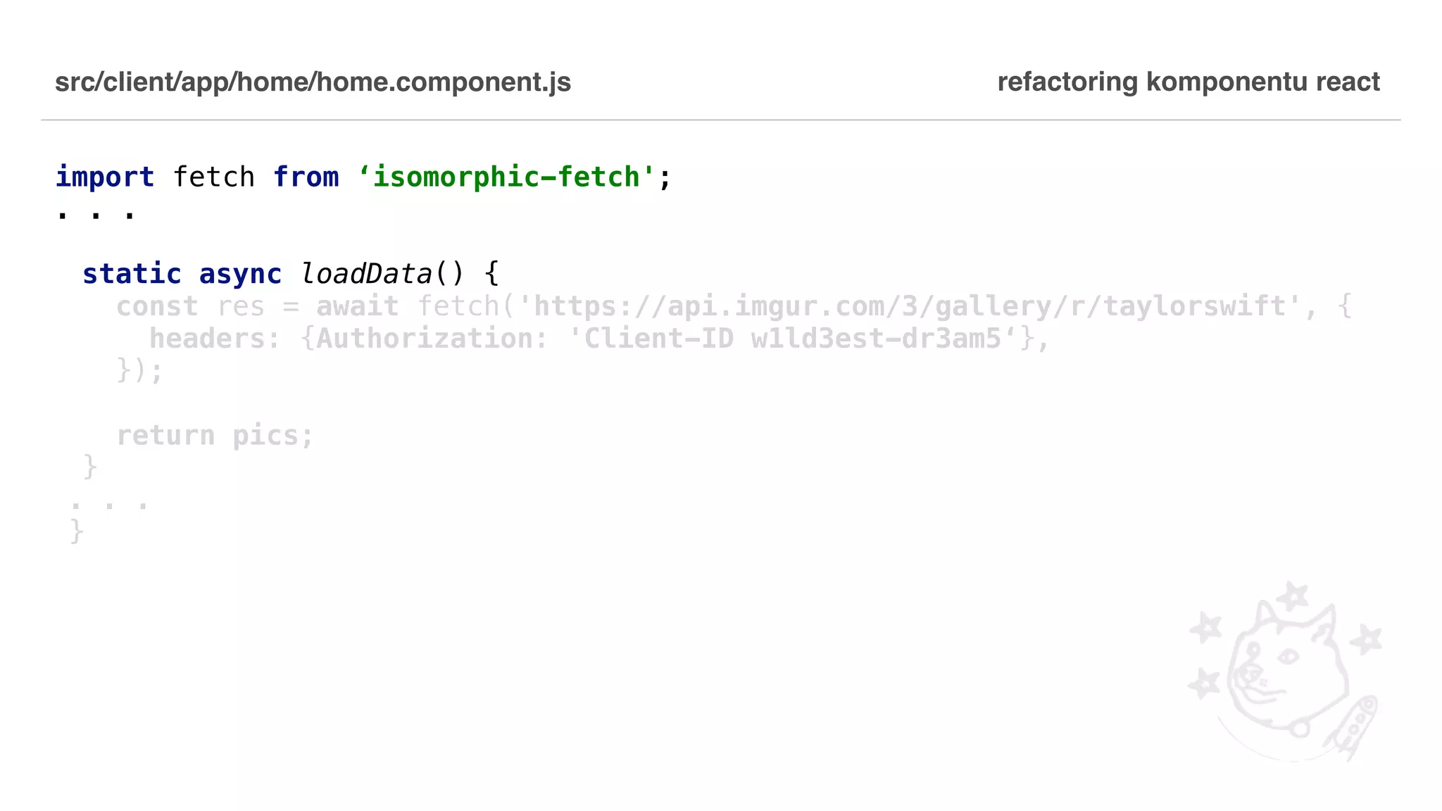 src/client/app/home/home.component.js import fetch from ‘isomorphic-fetch'; . . . static async loadData() { const res = await fetch('https://api.imgur.com/3/gallery/r/taylorswift', { headers: {Authorization: 'Client-ID w1ld3est-dr3am5‘}, }); return pics; } . . . } refactoring komponentu react 