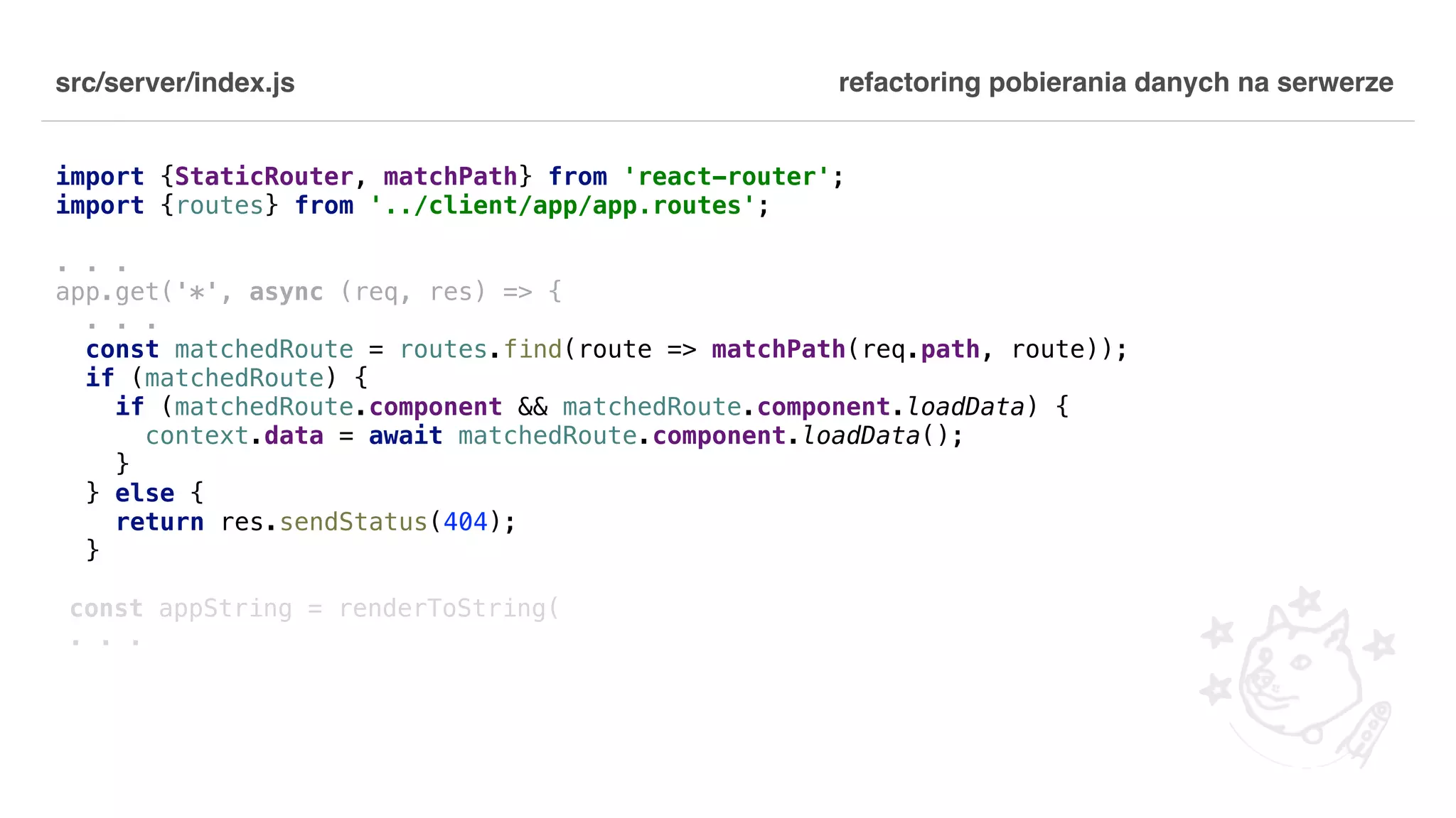src/server/index.js import {StaticRouter, matchPath} from 'react-router'; import {routes} from '../client/app/app.routes'; . . . app.get('*', async (req, res) => { . . . const matchedRoute = routes.find(route => matchPath(req.path, route)); if (matchedRoute) { if (matchedRoute.component && matchedRoute.component.loadData) { context.data = await matchedRoute.component.loadData(); } } else { return res.sendStatus(404); } const appString = renderToString( . . . refactoring pobierania danych na serwerze 