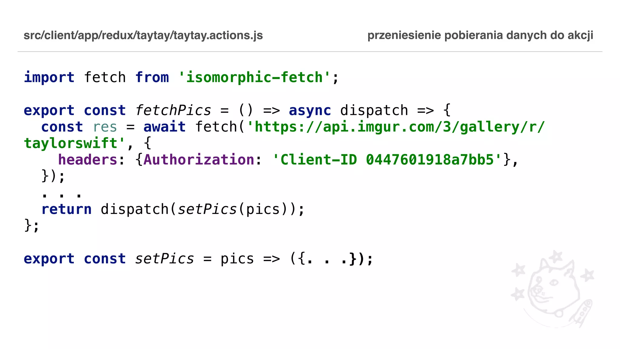 src/client/app/redux/taytay/taytay.actions.js import fetch from 'isomorphic-fetch'; export const fetchPics = () => async dispatch => { const res = await fetch('https://api.imgur.com/3/gallery/r/ taylorswift', { headers: {Authorization: 'Client-ID 0447601918a7bb5'}, }); . . . return dispatch(setPics(pics)); }; export const setPics = pics => ({. . .}); przeniesienie pobierania danych do akcji 