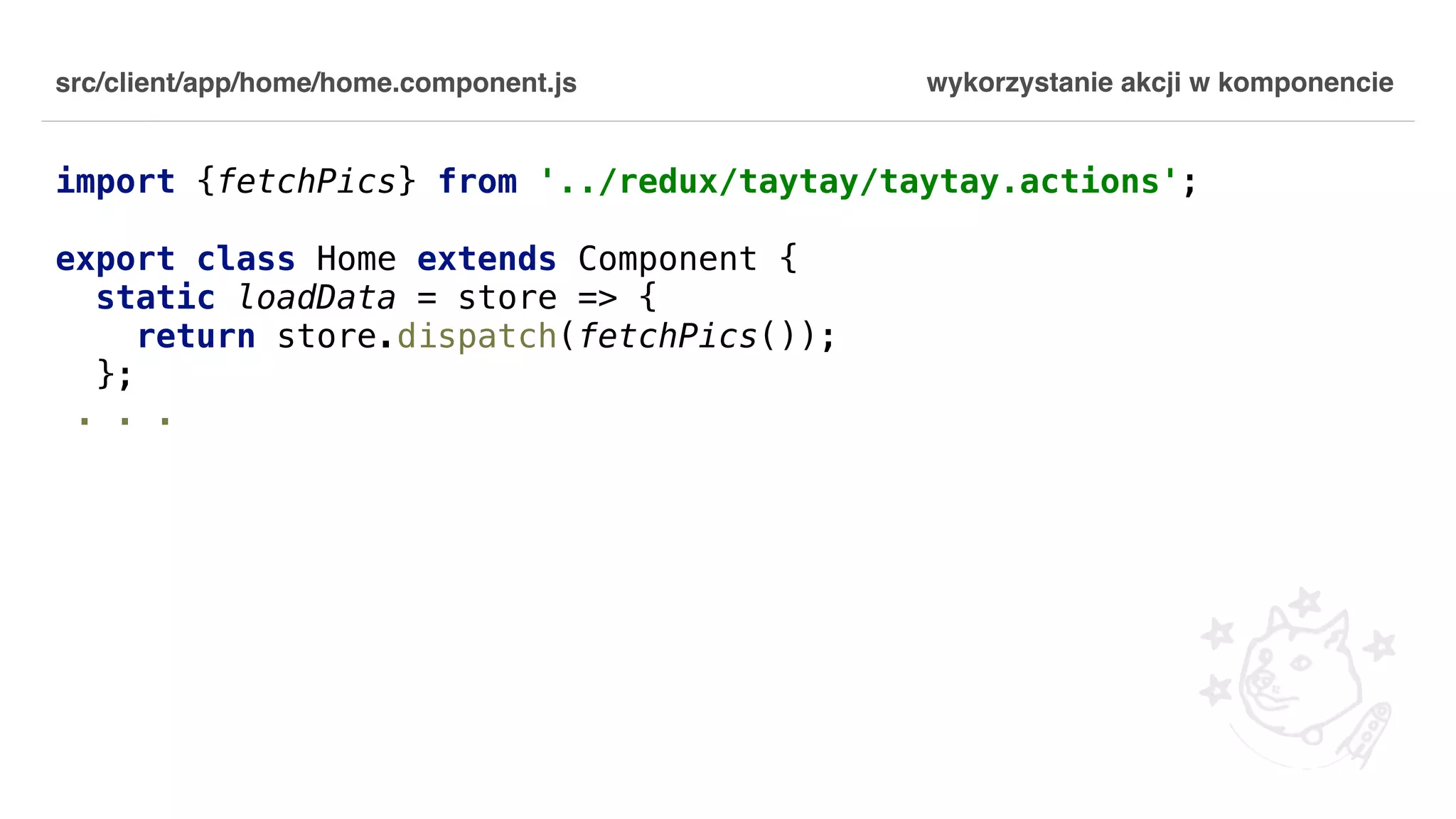 src/client/app/home/home.component.js import {fetchPics} from '../redux/taytay/taytay.actions'; export class Home extends Component { static loadData = store => { return store.dispatch(fetchPics()); }; . . . wykorzystanie akcji w komponencie 