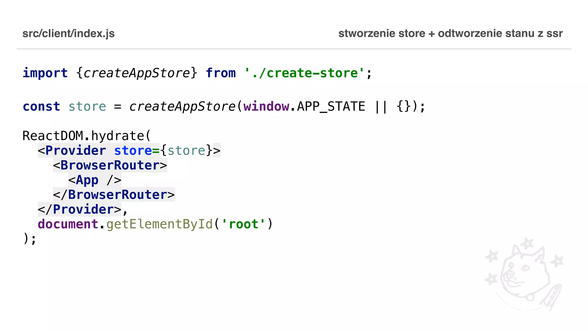 src/client/index.js import {createAppStore} from './create-store'; const store = createAppStore(window.APP_STATE || {}); ReactDOM.hydrate( <Provider store={store}> <BrowserRouter> <App /> </BrowserRouter> </Provider>, document.getElementById('root') ); stworzenie store + odtworzenie stanu z ssr 