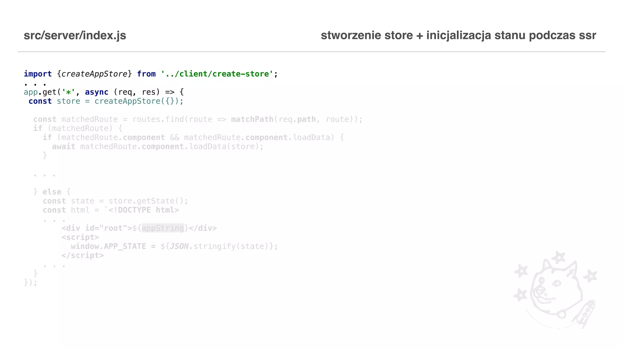 src/server/index.js import {createAppStore} from '../client/create-store'; . . . app.get('*', async (req, res) => { const store = createAppStore({}); const matchedRoute = routes.find(route => matchPath(req.path, route)); if (matchedRoute) { if (matchedRoute.component && matchedRoute.component.loadData) { await matchedRoute.component.loadData(store); } . . . } else { const state = store.getState(); const html = `<!DOCTYPE html> . . . <div id="root">${appString}</div> <script> window.APP_STATE = ${JSON.stringify(state)}; </script> . . . } }); stworzenie store + inicjalizacja stanu podczas ssr 