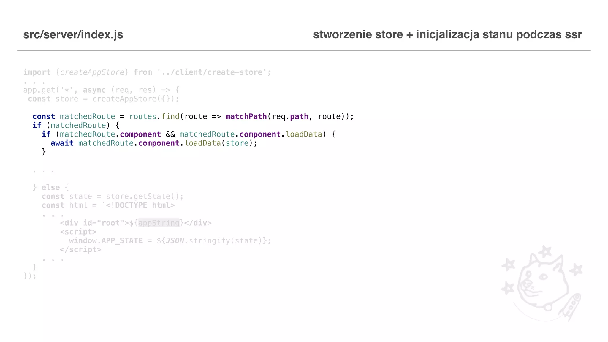 src/server/index.js import {createAppStore} from '../client/create-store'; . . . app.get('*', async (req, res) => { const store = createAppStore({}); const matchedRoute = routes.find(route => matchPath(req.path, route)); if (matchedRoute) { if (matchedRoute.component && matchedRoute.component.loadData) { await matchedRoute.component.loadData(store); } . . . } else { const state = store.getState(); const html = `<!DOCTYPE html> . . . <div id="root">${appString}</div> <script> window.APP_STATE = ${JSON.stringify(state)}; </script> . . . } }); stworzenie store + inicjalizacja stanu podczas ssr 