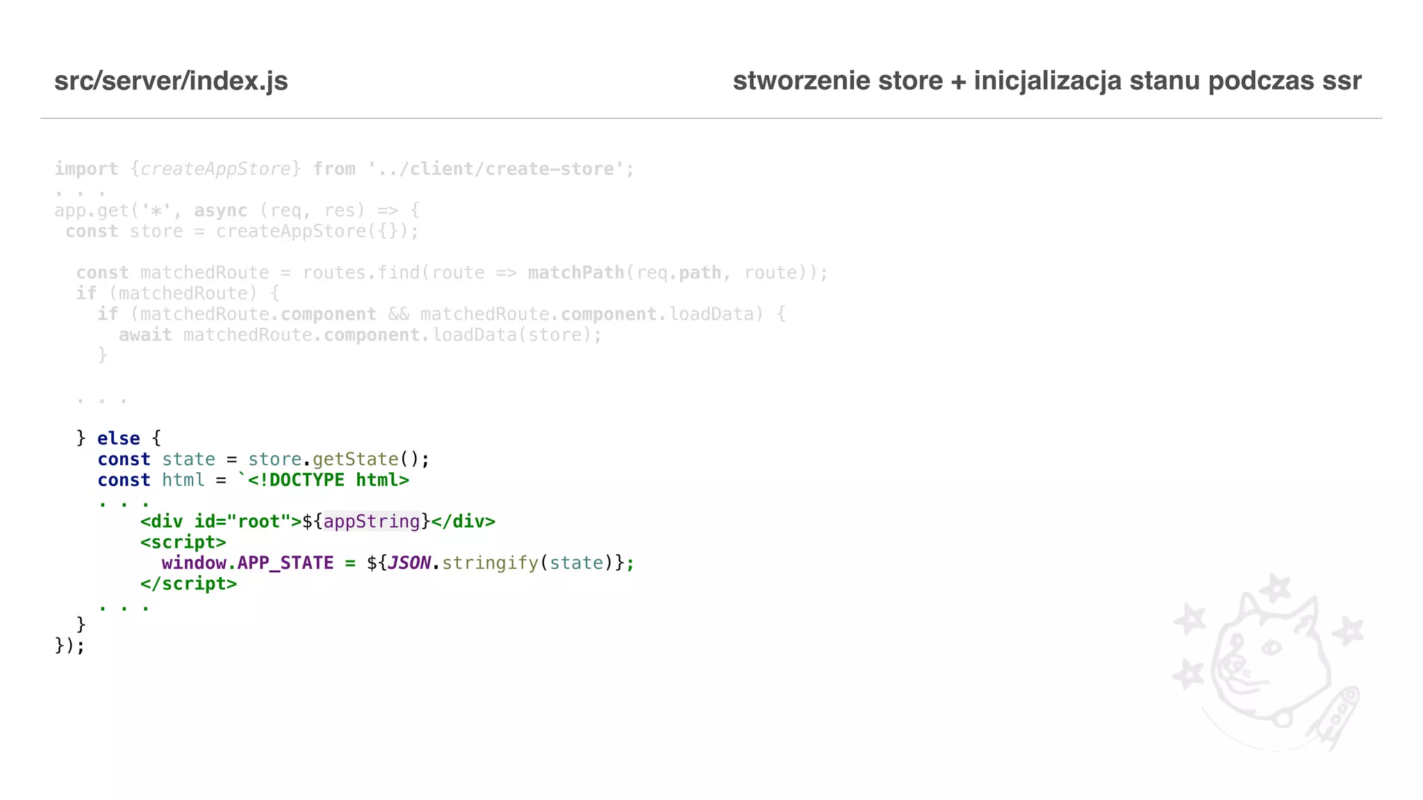 src/server/index.js import {createAppStore} from '../client/create-store'; . . . app.get('*', async (req, res) => { const store = createAppStore({}); const matchedRoute = routes.find(route => matchPath(req.path, route)); if (matchedRoute) { if (matchedRoute.component && matchedRoute.component.loadData) { await matchedRoute.component.loadData(store); } . . . } else { const state = store.getState(); const html = `<!DOCTYPE html> . . . <div id="root">${appString}</div> <script> window.APP_STATE = ${JSON.stringify(state)}; </script> . . . } }); stworzenie store + inicjalizacja stanu podczas ssr 