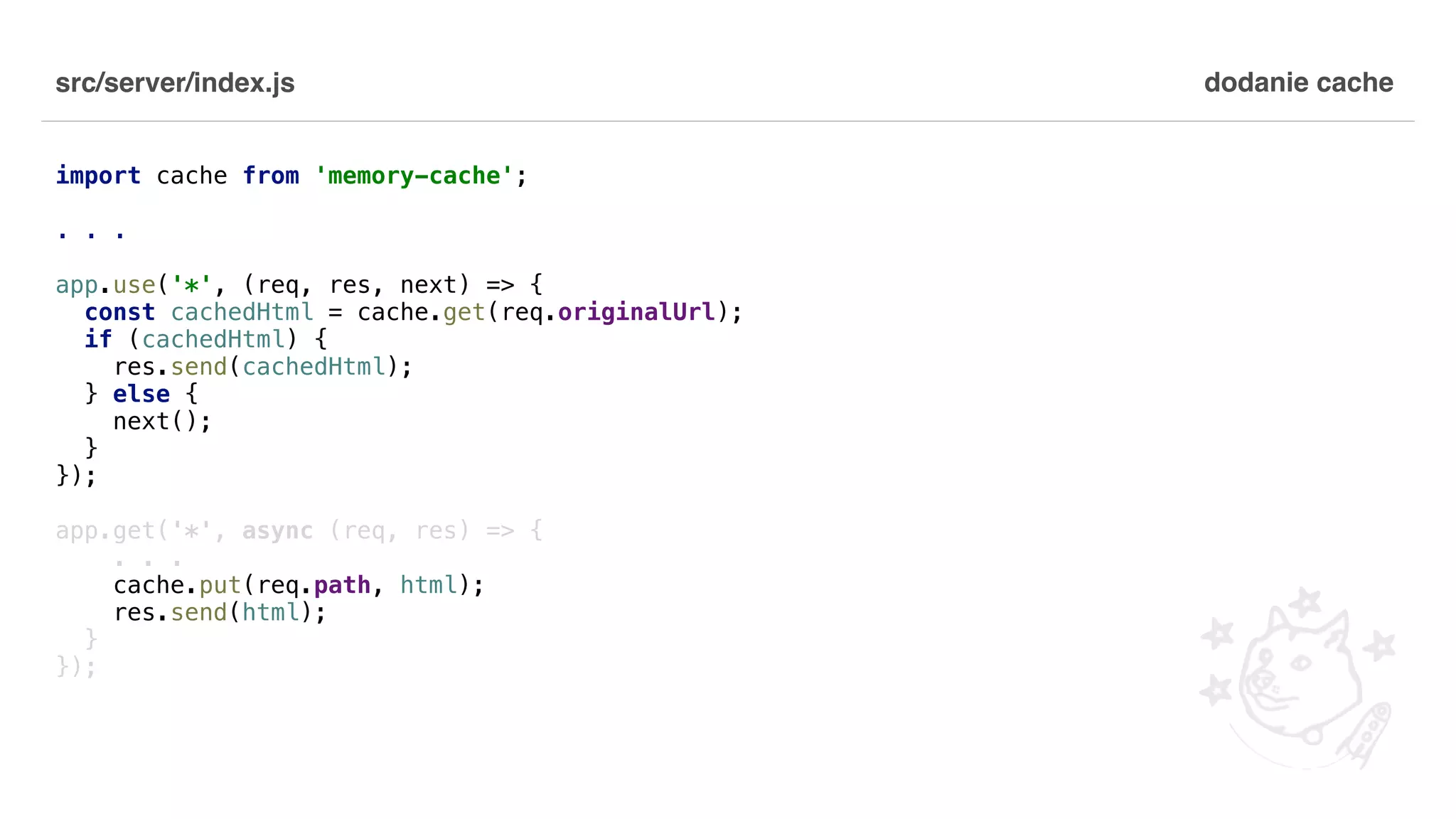 src/server/index.js import cache from 'memory-cache'; . . . app.use('*', (req, res, next) => { const cachedHtml = cache.get(req.originalUrl); if (cachedHtml) { res.send(cachedHtml); } else { next(); } }); app.get('*', async (req, res) => { . . . cache.put(req.path, html); res.send(html); } }); dodanie cache 