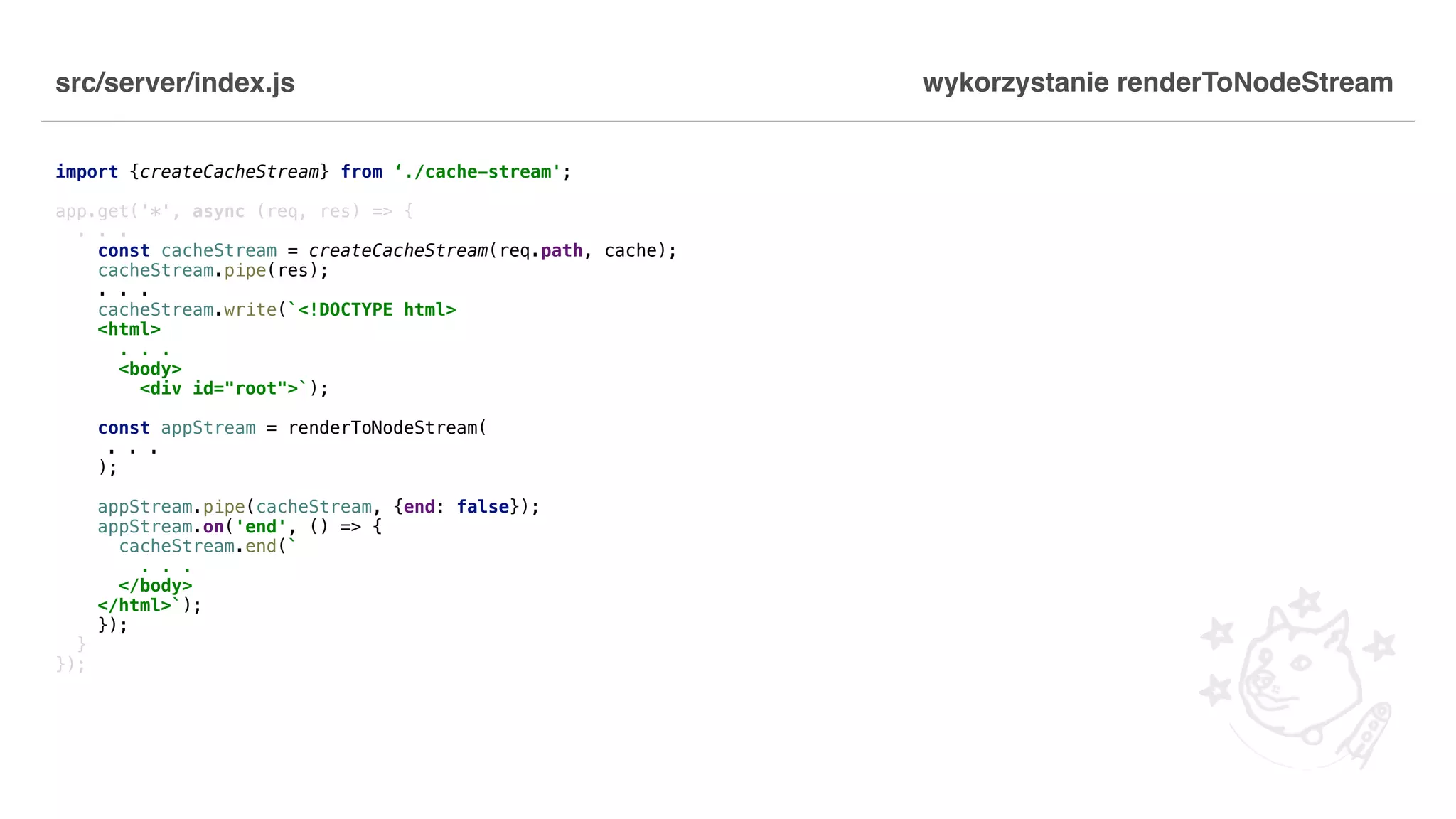 src/server/index.js import {createCacheStream} from ‘./cache-stream'; app.get('*', async (req, res) => { . . . const cacheStream = createCacheStream(req.path, cache); cacheStream.pipe(res); . . . cacheStream.write(`<!DOCTYPE html> <html> . . . <body> <div id="root">`); const appStream = renderToNodeStream( . . . ); appStream.pipe(cacheStream, {end: false}); appStream.on('end', () => { cacheStream.end(` . . . </body> </html>`); }); } }); wykorzystanie renderToNodeStream 