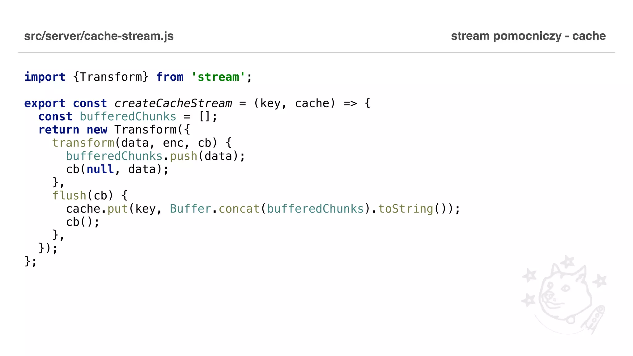 src/server/cache-stream.js import {Transform} from 'stream'; export const createCacheStream = (key, cache) => { const bufferedChunks = []; return new Transform({ transform(data, enc, cb) { bufferedChunks.push(data); cb(null, data); }, flush(cb) { cache.put(key, Buffer.concat(bufferedChunks).toString()); cb(); }, }); }; stream pomocniczy - cache 