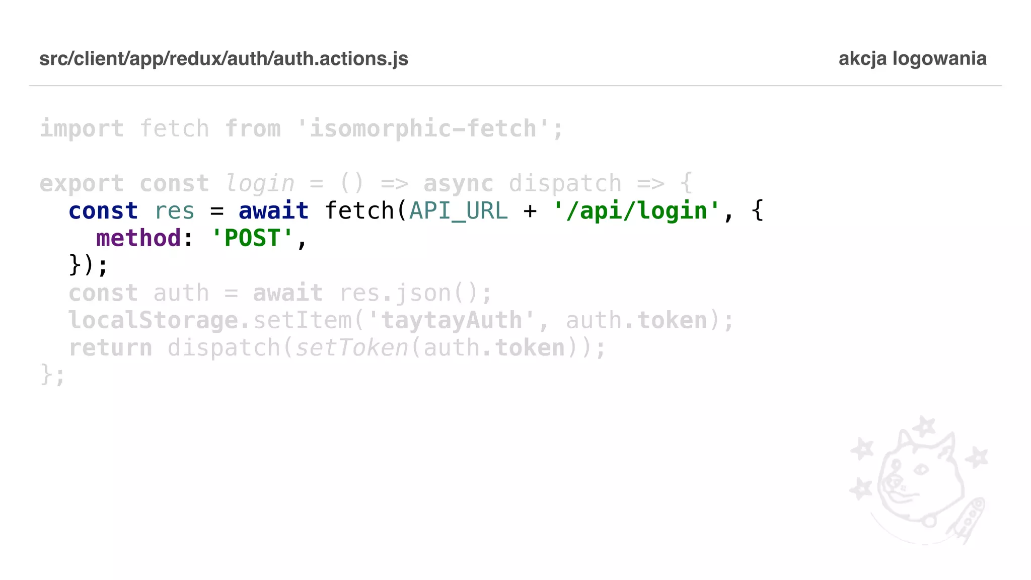 src/client/app/redux/auth/auth.actions.js import fetch from 'isomorphic-fetch'; export const login = () => async dispatch => { const res = await fetch(API_URL + '/api/login', { method: 'POST', }); const auth = await res.json(); localStorage.setItem('taytayAuth', auth.token); return dispatch(setToken(auth.token)); }; akcja logowania 