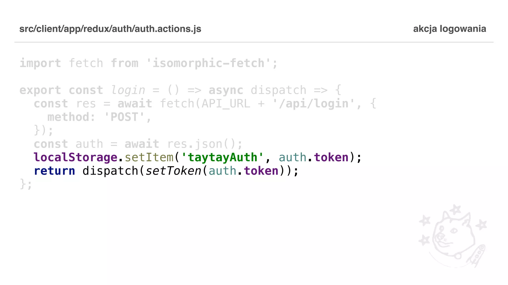 src/client/app/redux/auth/auth.actions.js import fetch from 'isomorphic-fetch'; export const login = () => async dispatch => { const res = await fetch(API_URL + '/api/login', { method: 'POST', }); const auth = await res.json(); localStorage.setItem('taytayAuth', auth.token); return dispatch(setToken(auth.token)); }; akcja logowania 