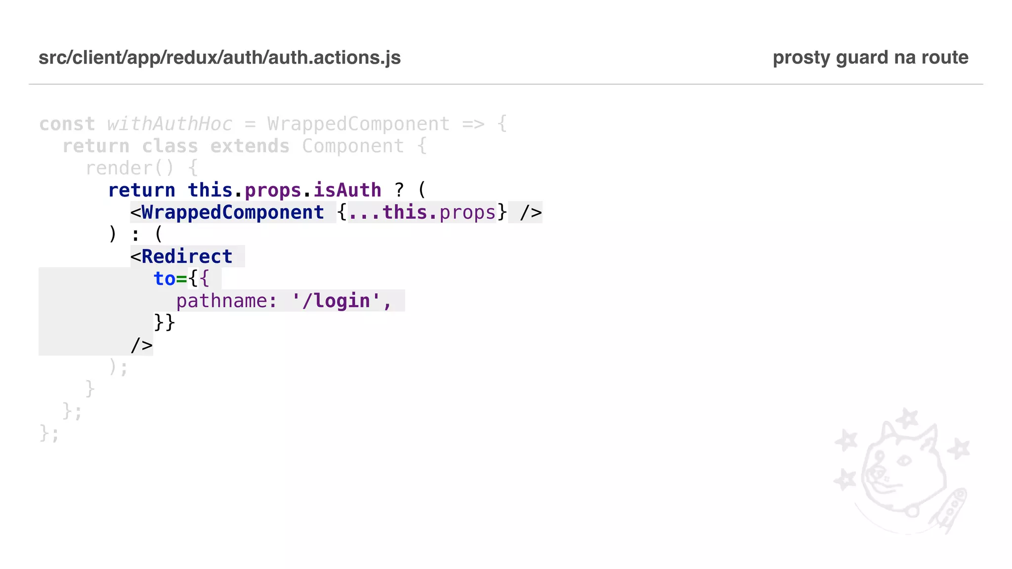 src/client/app/redux/auth/auth.actions.js const withAuthHoc = WrappedComponent => { return class extends Component { render() { return this.props.isAuth ? ( <WrappedComponent {...this.props} /> ) : ( <Redirect to={{ pathname: '/login', }} /> ); } }; }; prosty guard na route 