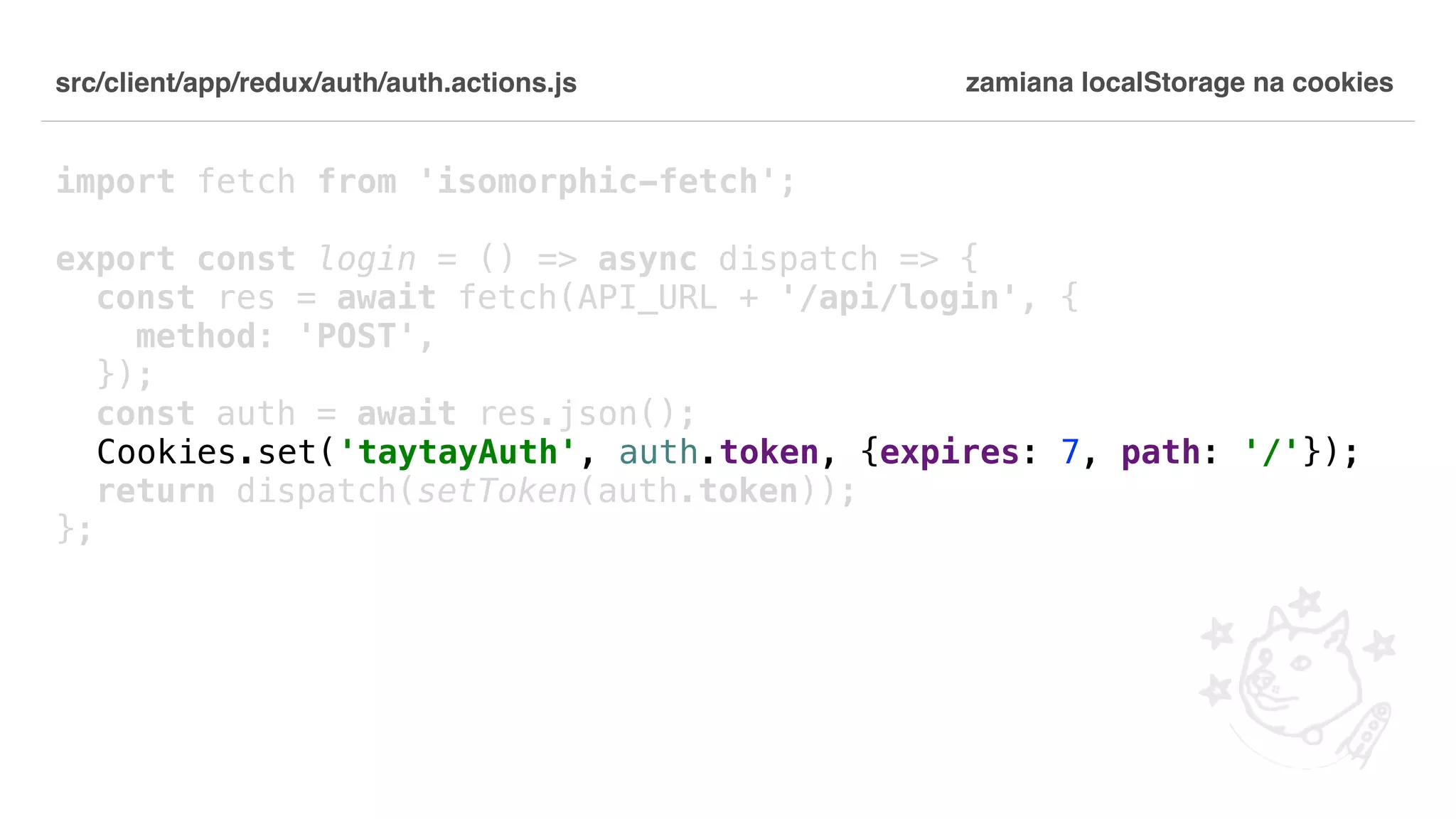 src/client/app/redux/auth/auth.actions.js import fetch from 'isomorphic-fetch'; export const login = () => async dispatch => { const res = await fetch(API_URL + '/api/login', { method: 'POST', }); const auth = await res.json(); Cookies.set('taytayAuth', auth.token, {expires: 7, path: '/'}); return dispatch(setToken(auth.token)); }; zamiana localStorage na cookies 