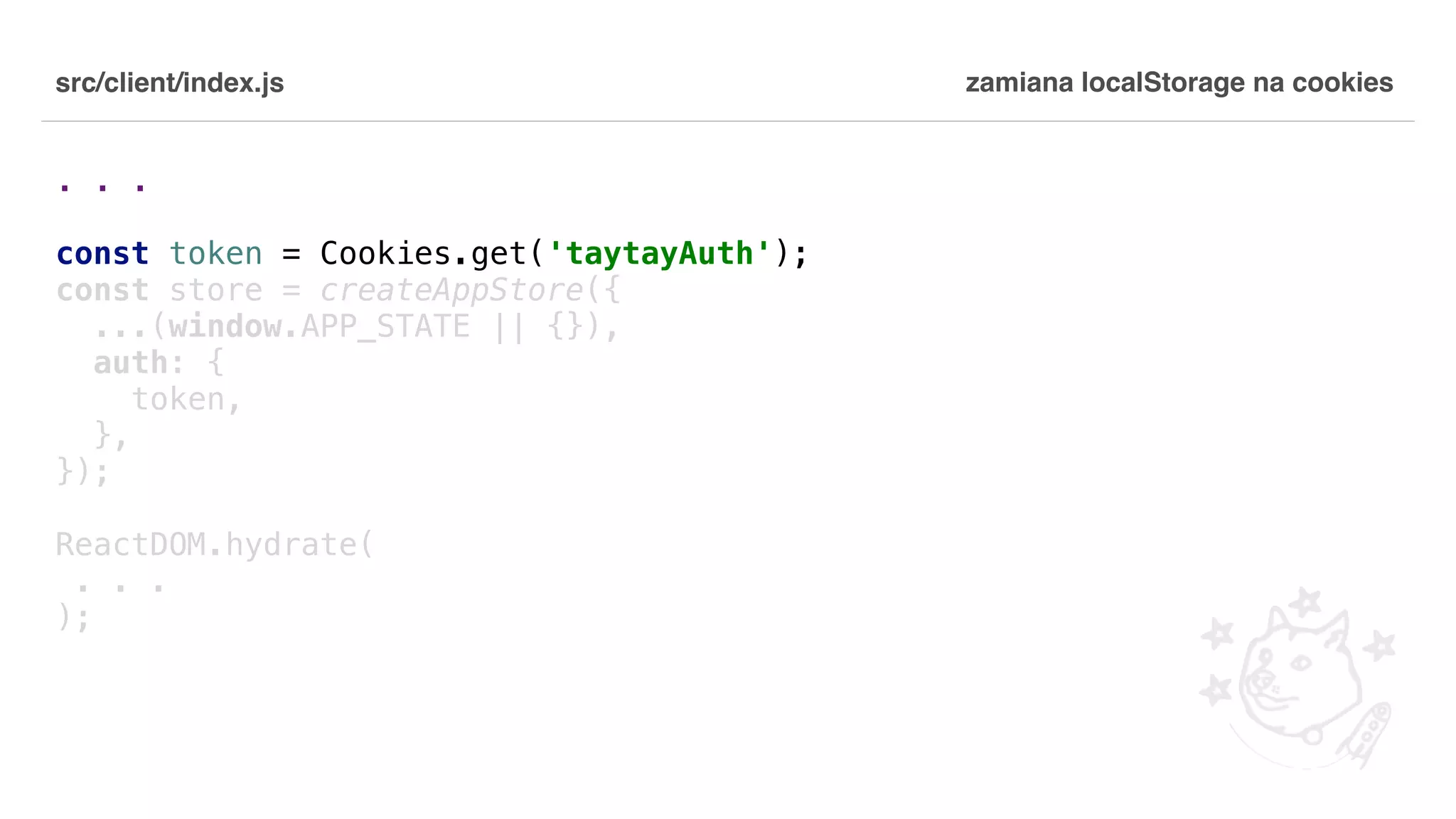 src/client/index.js . . . const token = Cookies.get('taytayAuth'); const store = createAppStore({ ...(window.APP_STATE || {}), auth: { token, }, }); ReactDOM.hydrate( . . . ); zamiana localStorage na cookies 