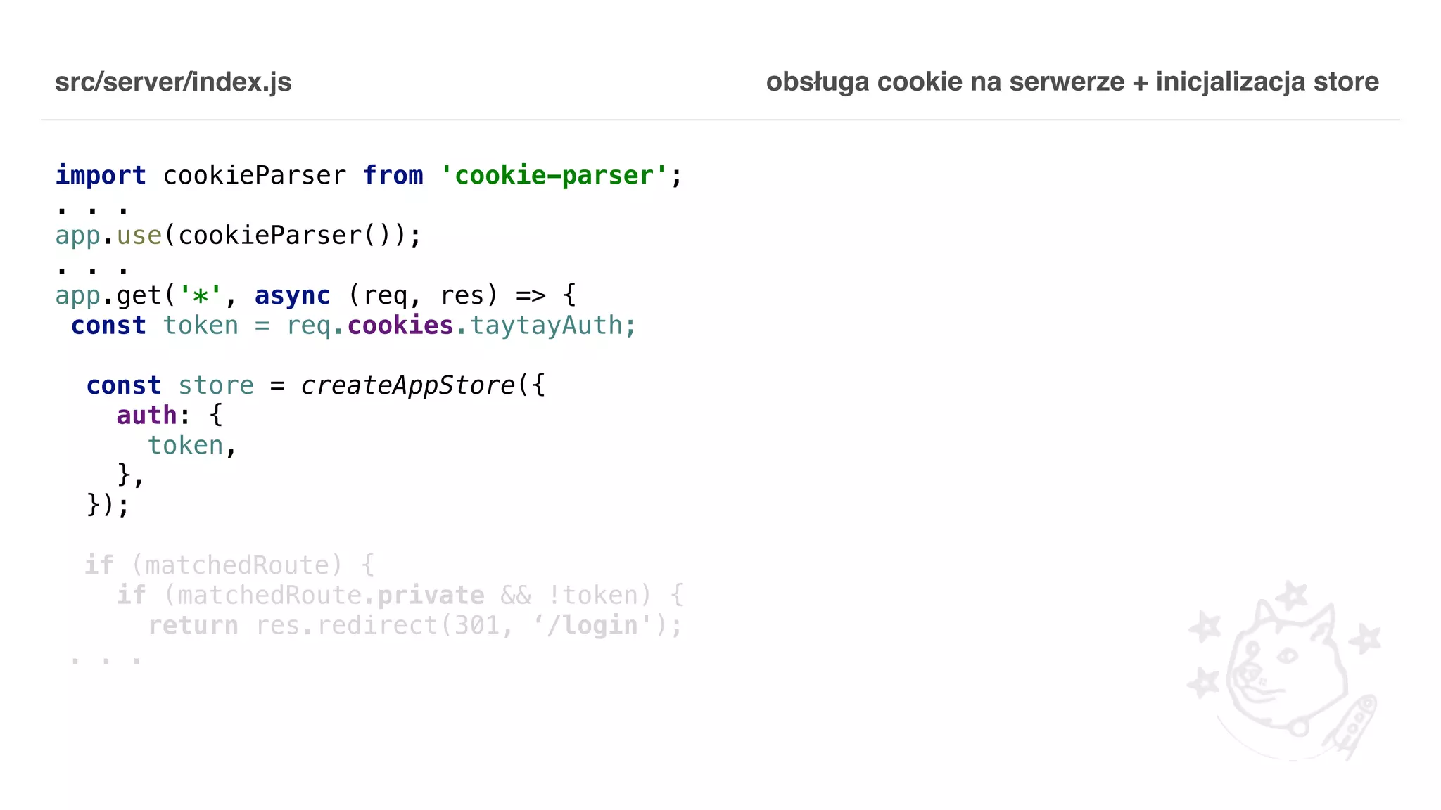 src/server/index.js import cookieParser from 'cookie-parser'; . . . app.use(cookieParser()); . . . app.get('*', async (req, res) => { const token = req.cookies.taytayAuth; const store = createAppStore({ auth: { token, }, }); if (matchedRoute) { if (matchedRoute.private && !token) { return res.redirect(301, ‘/login'); . . . obsługa cookie na serwerze + inicjalizacja store 