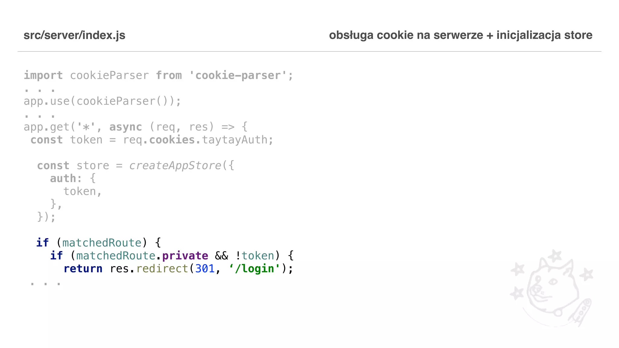 src/server/index.js import cookieParser from 'cookie-parser'; . . . app.use(cookieParser()); . . . app.get('*', async (req, res) => { const token = req.cookies.taytayAuth; const store = createAppStore({ auth: { token, }, }); if (matchedRoute) { if (matchedRoute.private && !token) { return res.redirect(301, ‘/login'); . . . obsługa cookie na serwerze + inicjalizacja store 