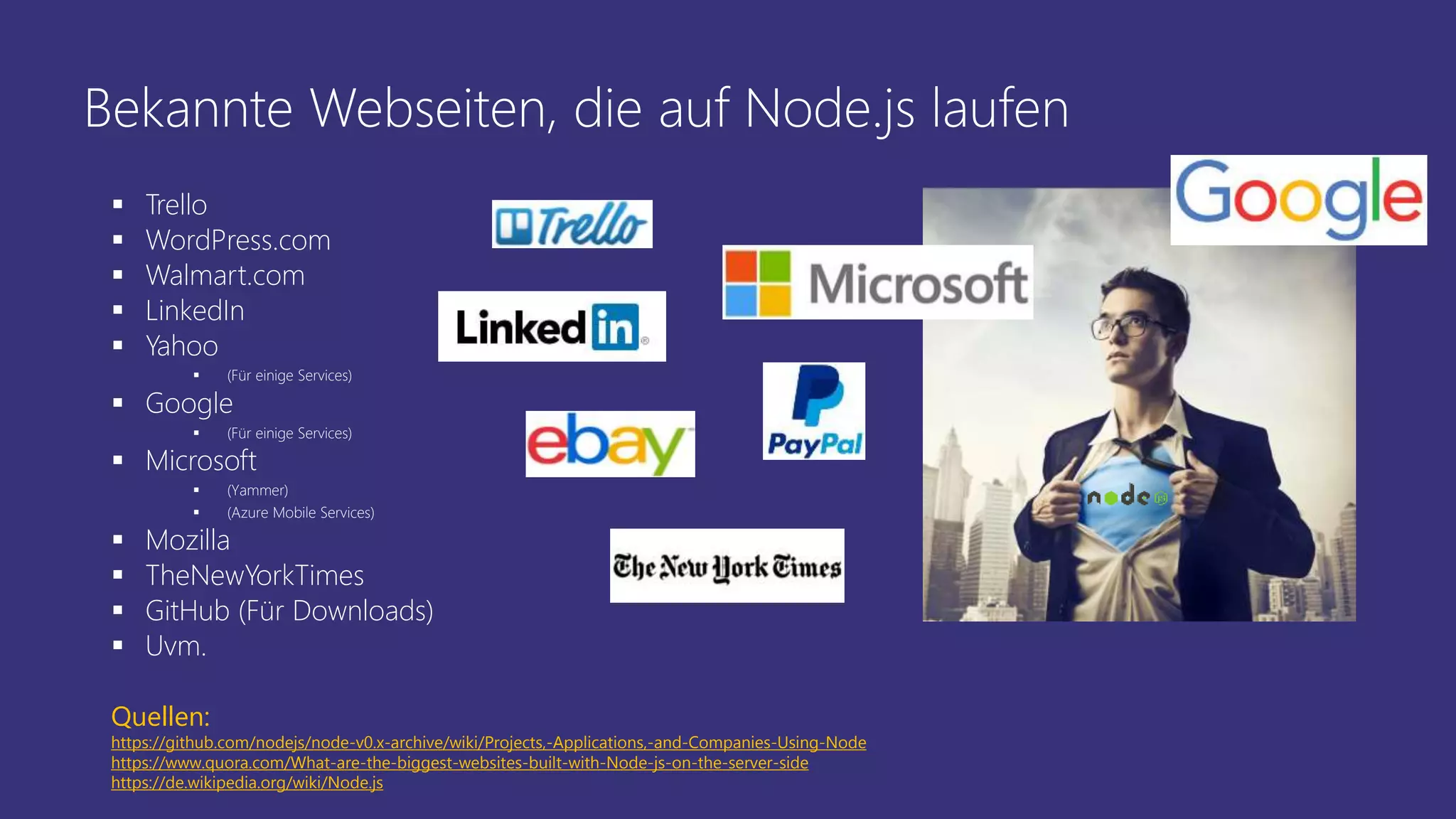 Bekannte Webseiten, die auf Node.js laufen
 Trello
 WordPress.com
 Walmart.com
 LinkedIn
 Yahoo
 (Für einige Services)
 Google
 (Für einige Services)
 Microsoft
 (Yammer)
 (Azure Mobile Services)
 Mozilla
 TheNewYorkTimes
 GitHub (Für Downloads)
 Uvm.
Quellen:
https://github.com/nodejs/node-v0.x-archive/wiki/Projects,-Applications,-and-Companies-Using-Node
https://www.quora.com/What-are-the-biggest-websites-built-with-Node-js-on-the-server-side
https://de.wikipedia.org/wiki/Node.js
 