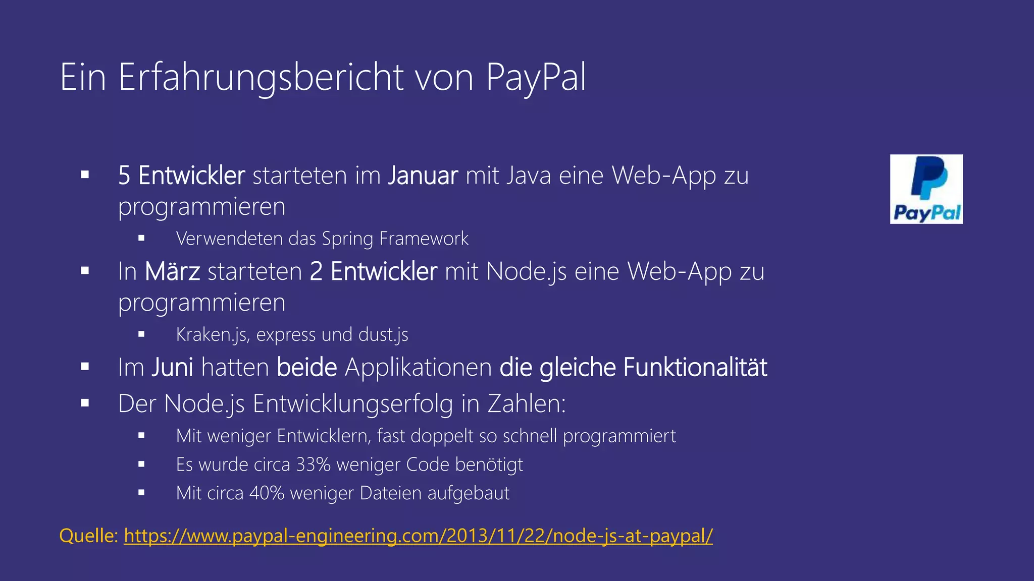 Ein Erfahrungsbericht von PayPal
 5 Entwickler starteten im Januar mit Java eine Web-App zu
programmieren
 Verwendeten das Spring Framework
 In März starteten 2 Entwickler mit Node.js eine Web-App zu
programmieren
 Kraken.js, express und dust.js
 Im Juni hatten beide Applikationen die gleiche Funktionalität
 Der Node.js Entwicklungserfolg in Zahlen:
 Mit weniger Entwicklern, fast doppelt so schnell programmiert
 Es wurde circa 33% weniger Code benötigt
 Mit circa 40% weniger Dateien aufgebaut
Quelle: https://www.paypal-engineering.com/2013/11/22/node-js-at-paypal/
 