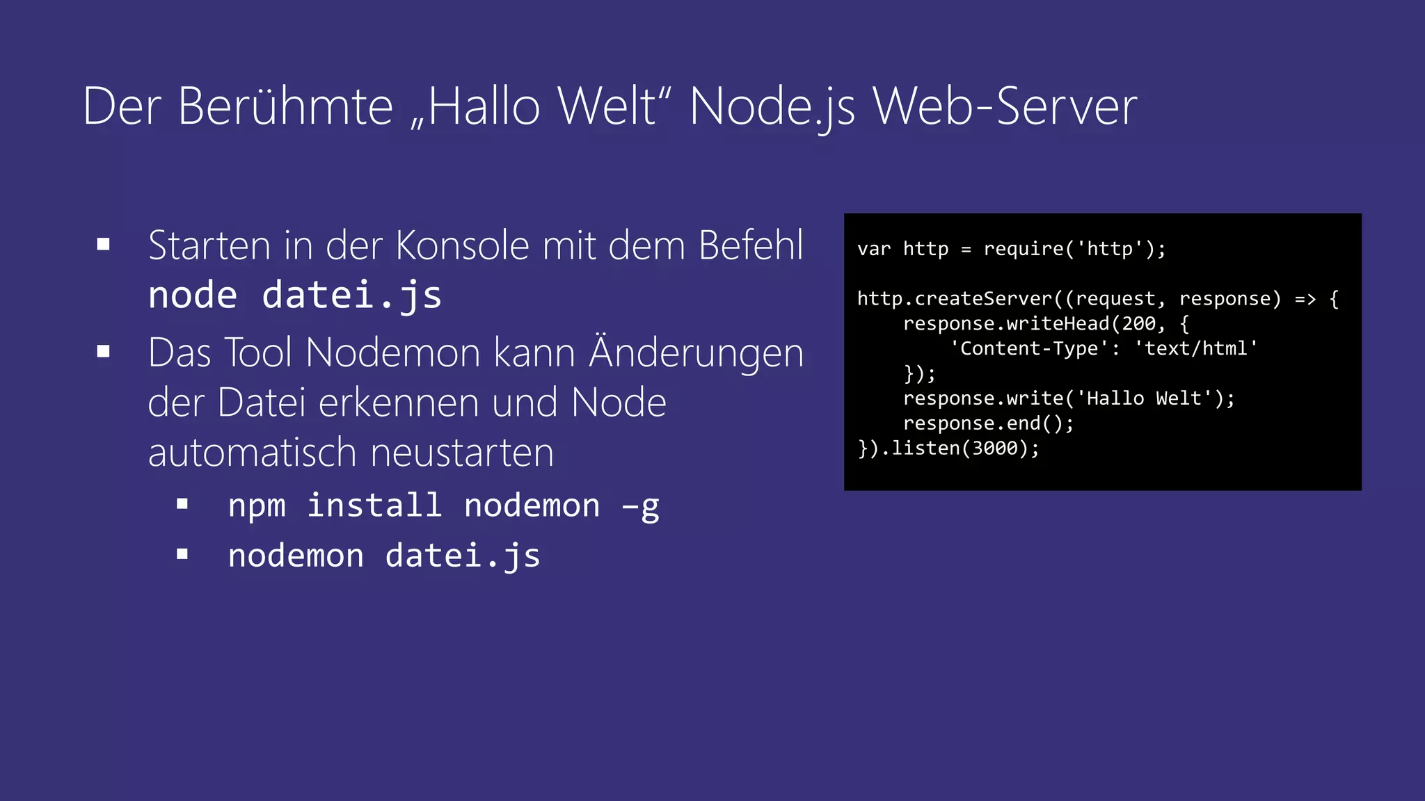Der Berühmte „Hallo Welt“ Node.js Web-Server
 Starten in der Konsole mit dem Befehl
node datei.js
 Das Tool Nodemon kann Änderungen
der Datei erkennen und Node
automatisch neustarten
 npm install nodemon –g
 nodemon datei.js
var http = require('http');
http.createServer((request, response) => {
response.writeHead(200, {
'Content-Type': 'text/html'
});
response.write('Hallo Welt');
response.end();
}).listen(3000);
 