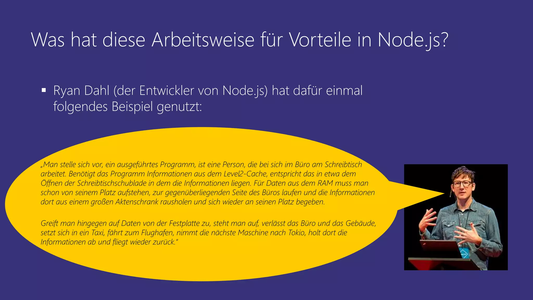 Was hat diese Arbeitsweise für Vorteile in Node.js?
 Ryan Dahl (der Entwickler von Node.js) hat dafür einmal
folgendes Beispiel genutzt:
„Man stelle sich vor, ein ausgeführtes Programm, ist eine Person, die bei sich im Büro am Schreibtisch
arbeitet. Benötigt das Programm Informationen aus dem Level2-Cache, entspricht das in etwa dem
Öffnen der Schreibtischschublade in dem die Informationen liegen. Für Daten aus dem RAM muss man
schon von seinem Platz aufstehen, zur gegenüberliegenden Seite des Büros laufen und die Informationen
dort aus einem großen Aktenschrank rausholen und sich wieder an seinen Platz begeben.
Greift man hingegen auf Daten von der Festplatte zu, steht man auf, verlässt das Büro und das Gebäude,
setzt sich in ein Taxi, fährt zum Flughafen, nimmt die nächste Maschine nach Tokio, holt dort die
Informationen ab und fliegt wieder zurück.“
 