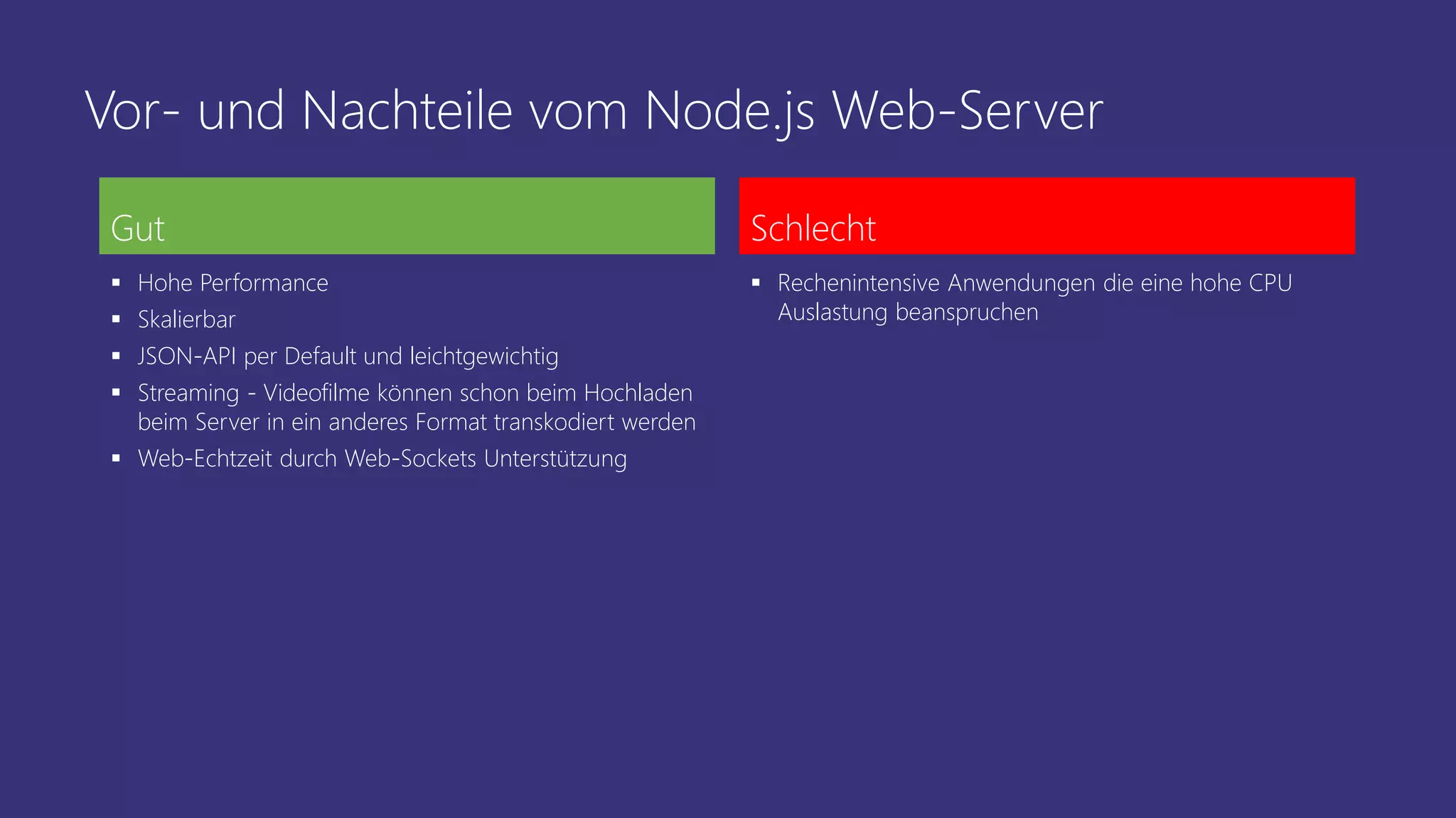 Vor- und Nachteile vom Node.js Web-Server
Gut
 Hohe Performance
 Skalierbar
 JSON-API per Default und leichtgewichtig
 Streaming - Videofilme können schon beim Hochladen
beim Server in ein anderes Format transkodiert werden
 Web-Echtzeit durch Web-Sockets Unterstützung
Schlecht
 Rechenintensive Anwendungen die eine hohe CPU
Auslastung beanspruchen
 