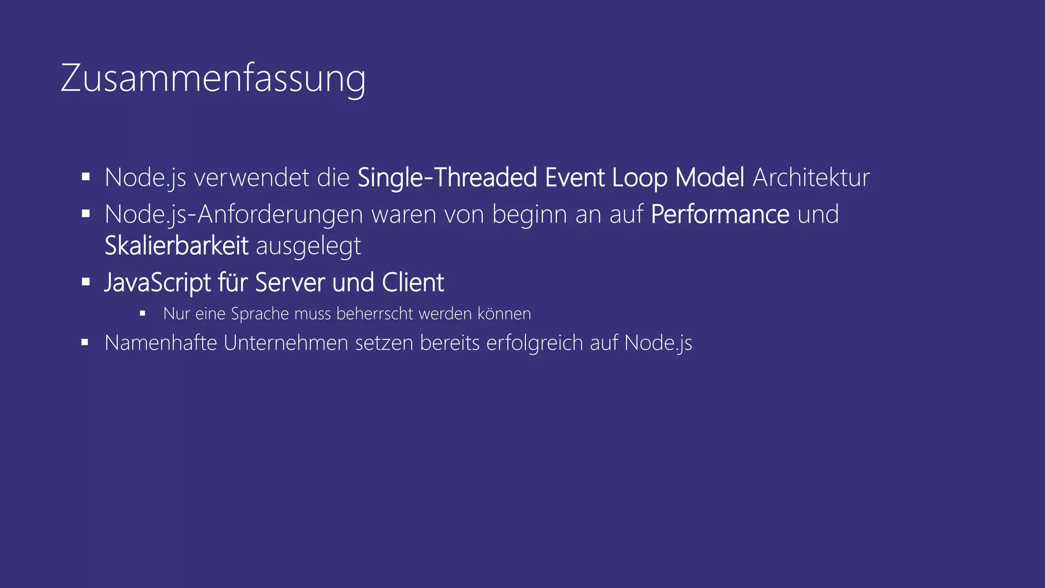 Zusammenfassung
 Node.js verwendet die Single-Threaded Event Loop Model Architektur
 Node.js-Anforderungen waren von beginn an auf Performance und
Skalierbarkeit ausgelegt
 JavaScript für Server und Client
 Nur eine Sprache muss beherrscht werden können
 Namenhafte Unternehmen setzen bereits erfolgreich auf Node.js
 