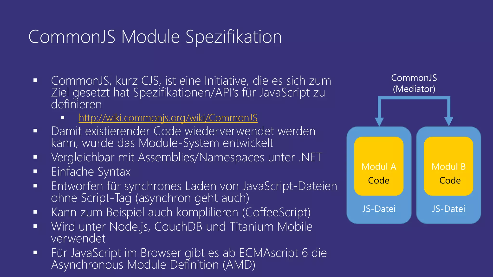 CommonJS Module Spezifikation
 CommonJS, kurz CJS, ist eine Initiative, die es sich zum
Ziel gesetzt hat Spezifikationen/API’s für JavaScript zu
definieren
 http://wiki.commonjs.org/wiki/CommonJS
 Damit existierender Code wiederverwendet werden
kann, wurde das Module-System entwickelt
 Vergleichbar mit Assemblies/Namespaces unter .NET
 Einfache Syntax
 Entworfen für synchrones Laden von JavaScript-Dateien
ohne Script-Tag (asynchron geht auch)
 Kann zum Beispiel auch komplilieren (CoffeeScript)
 Wird unter Node.js, CouchDB und Titanium Mobile
verwendet
 Für JavaScript im Browser gibt es ab ECMAscript 6 die
Asynchronous Module Definition (AMD)
JS-Datei JS-Datei
CommonJS
(Mediator)
Modul A Modul B
Code Code
 