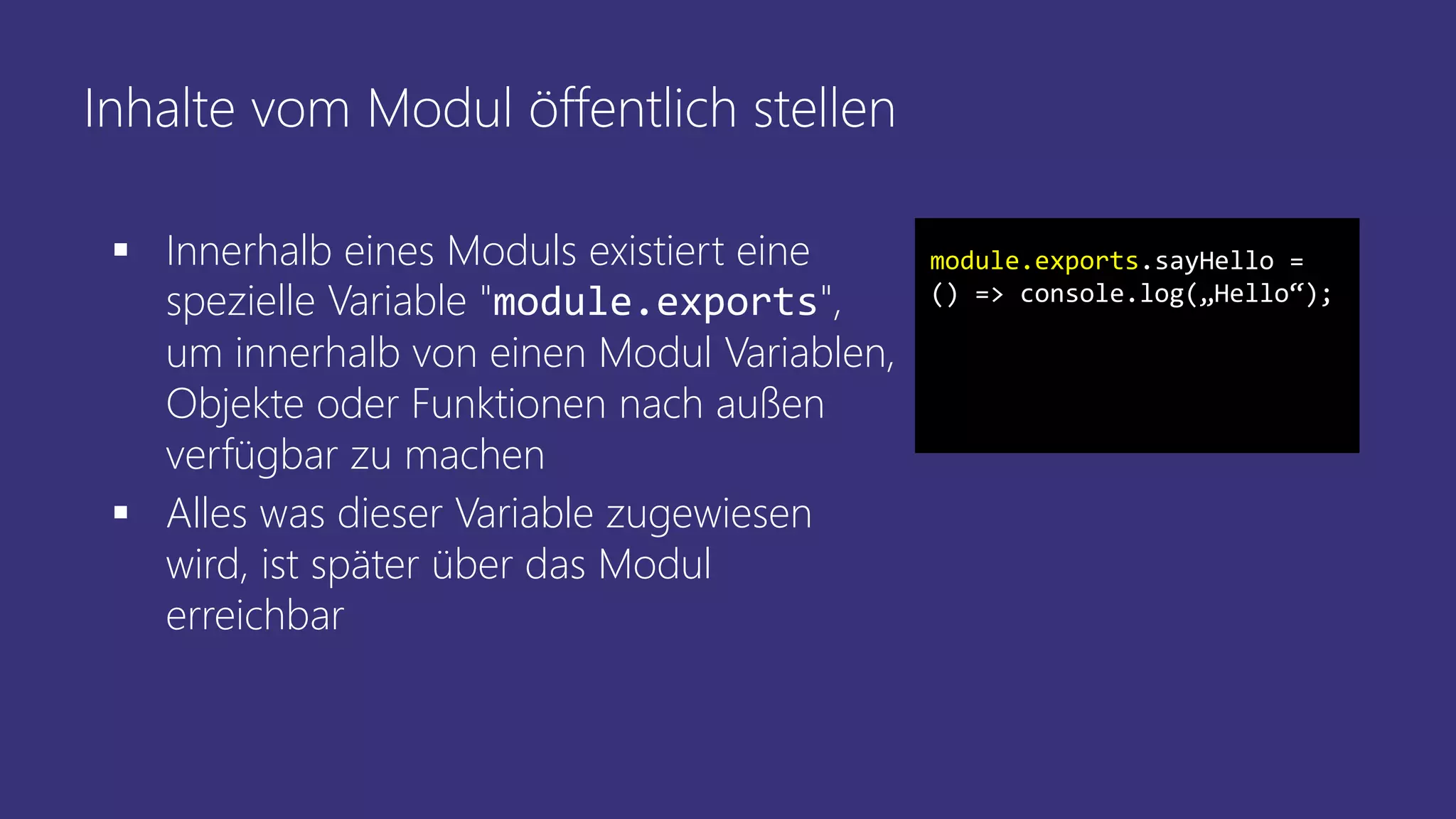 Inhalte vom Modul öffentlich stellen
 Innerhalb eines Moduls existiert eine
spezielle Variable "module.exports",
um innerhalb von einen Modul Variablen,
Objekte oder Funktionen nach außen
verfügbar zu machen
 Alles was dieser Variable zugewiesen
wird, ist später über das Modul
erreichbar
module.exports.sayHello =
() => console.log(„Hello“);
 